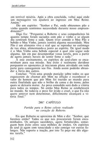 Jacob Lorber
_____________________________________________________________



 em terrível miséria. Após a obra concluída, voltai aqui onde
 um mensageiro vos ajudará ao ingresso em Meu Reino.
 Amém."
     Diz um espírito: "Senhor e Pai, onde obteremos pão e
vinho quando sentirmos necessidade durante nosso empreen-
 dimento?"
     Digo Eu: "Perguntai a Roberto e seus companheiros há
 quanto tempo foram saciados com pão e vinho e se algum
 dia sentiram fome e sede. Quem tiver comido o Meu Pão e
bebido o Meu Vinho, jamais sentirá alguma necessidade. Meu
Pão é um alimento vivo e real que se reproduz no estômago
de tua alma, alimentando-a junto ao espírito. De igual modo
é o Meu Vinho uma bebida especial à qual não segue sede
alguma. Ide em paz desempenhar vossa tarefa, pois a partir
de agora jamais haveis de sentir fome e sede."
     A esse ensinamento, os espíritos de azul-claro se enca-
minham para sua missão. Seu êxito é realmente duvidoso
porquanto os oponentes já iniciaram plena atividade em toda
parte para conseguirem seu fito. Ainda assim poderão abran-
dar a fúria dos outros.
     Concluo: "Virá uma grande punição sobre todos os que
esquecerem de chamar por Mim na aflição e reconhecer o
valor do homem que por Mim foi trazido ao mundo para
outra finalidade que não o brilho da coroa e do trono, pelos
quais se deixaria matar. Ao povo comedido será dada a vitória
para todos os tempos. Só então Meu Reino se estabelecerá
no mundo. Se todavia o povo for ávido e cruel, o que Eu não
quero antever nem determinar, dificilmente alcançará a vi-
tória final."

                     280.º CAPÍTULO
          Partida para o Reino celeste realizado
                   no coração de Roberto.
    Eis que Roberto se aproxima de Mim e diz: "Senhor, que
faremos então? Todos os que nos procuraram foram enca-
minhados. Os antigos sacerdotes, agora fortalecidos, conse-
guem bom êxito entre seus milhões de irmãos. Os espíritos
de azul já agem com tenacidade e não consigo ver outras fa-
langes. Não suporto a inação, por isto Te peço me dês algu-
ma tarefa."
312
 