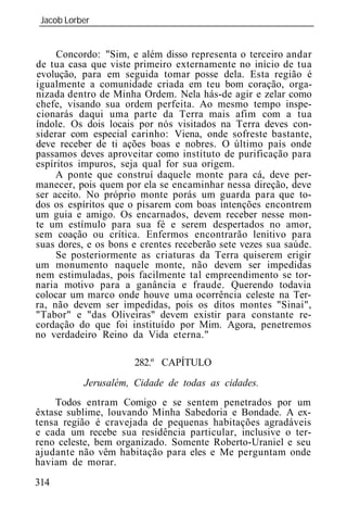 Jacob Lorber
_____________________________________________________________


     Concordo: "Sim, e além disso representa o terceiro andar
de tua casa que viste primeiro externamente no início de tua
evolução, para em seguida tomar posse dela. Esta região é
igualmente a comunidade criada em teu bom coração, orga-
nizada dentro de Minha Ordem. Nela hás-de agir e zelar como
chefe, visando sua ordem perfeita. Ao mesmo tempo inspe-
cionarás daqui uma parte da Terra mais afim com a tua
índole. Os dois locais por nós visitados na Terra deves con-
siderar com especial carinho: Viena, onde sofreste bastante,
deve receber de ti ações boas e nobres. O último país onde
passamos deves aproveitar como instituto de purificação para
espíritos impuros, seja qual for sua origem.
     A ponte que construí daquele monte para cá, deve per-
manecer, pois quem por ela se encaminhar nessa direção, deve
ser aceito. No próprio monte porás um guarda para que to-
dos os espíritos que o pisarem com boas intenções encontrem
um guia e amigo. Os encarnados, devem receber nesse mon-
te um estímulo para sua fé e serem despertados no amor,
sem coação ou crítica. Enfermos encontrarão lenitivo para
suas dores, e os bons e crentes receberão sete vezes sua saúde.
     Se posteriormente as criaturas da Terra quiserem erigir
um monumento naquele monte, não devem ser impedidas
nem estimuladas, pois facilmente tal empreendimento se tor-
naria motivo para a ganância e fraude. Querendo todavia
colocar um marco onde houve uma ocorrência celeste na Ter-
ra, não devem ser impedidas, pois os ditos montes "Sinai",
"Tabor" e "das Oliveiras" devem existir para constante re-
cordação do que foi instituído por Mim. Agora, penetremos
no verdadeiro Reino da Vida eterna."

                      282.º CAPÍTULO
           Jerusalém, Cidade de todas as cidades.
    Todos entram Comigo e se sentem penetrados por um
êxtase sublime, louvando Minha Sabedoria e Bondade. A ex-
tensa região é cravejada de pequenas habitações agradáveis
e cada um recebe sua residência particular, inclusive o ter-
reno celeste, bem organizado. Somente Roberto-Uraniel e seu
ajudante não vêm habitação para eles e Me perguntam onde
haviam de morar.
314
 