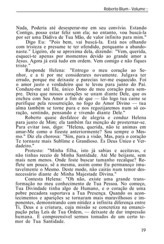 Roberto Blum - Volume
______________________________________________________________



 Nada, Poderia até desesperar-me em seu convívio. Estando
 Contigo, posso estar feliz sem ela; no entanto, vou buscá-la
 por ser uma Dádiva de Tua Mão, de valor infinito para mim."
      Digo Eu: "Pois bem, vai buscá-la. Está nos olhando
 com tristeza e presume te ter ofendido, porquanto a abando-
naste." Ligeiro, ele se aproxima dela, dizendo: "Vem, querida,
esqueci-te apenas por momentos devido ao grande amor a
 Jesus. Agora já está tudo em ordem. Vem comigo e não fiques
triste."
      Responde Helena: "Entrego o meu coração ao Se-
 nhor, e a ti por me considerares novamente. Julgava ter
errado, porque me deixaste e parecias ter-me esquecido. Foi
o amor justo e verdadeiro que te levou para junto do Pai.
Conduze-me até Ele, único Dono de meu coração para sem-
pre. Deixa que nossos corações se unam diante Dele, que os
encheu com Seu Amor a fim de que — tão logo tua carne se
purifique pela ressurreição, no fogo do Amor Divino — tua
alma também se torne pura e nos regozijaremos num só co-
ração, sentindo, pensando e vivendo diante Dele."
     Roberto quase desfalece de alegria e conduz Helena
para junto de Mim; ela também faz menção de prosternar-se.
Para evitar isso, digo: "Helena, querida, não te animas em
amar-Me como o fizeste anteriormente? Sou sempre o Mes-
mo." Diz ela chorosa: "Sim, para a visão. Mas, para o coração
Te tornaste mais Sublime e Grandioso. És Deus Único e Ver-
dadeiro."
     Protesto: "Minha filha, isto já sabias e aceitavas, e
não tinhas receio de Minha Santidade. Até Me beijaste, sem
mais nem menos. Onde foste buscar tamanho recalque? Re-
flete um pouco, sê a mesma, assim como Eu permaneço imu-
tavelmente o Mesmo. Deste modo, não cairás num temor des-
necessário diante de Minha Majestade Divina."
     Contesta Helena: "Oh não, existe uma grande trans-
formação no meu conhecimento de Tua Pessoa. No começo,
Tua Divindade tinha algo de Humano, e o coração de uma
pobre pecadora suportava a Tua Presença. Quando os acon-
tecimentos e aparições se tornaram mais maravilhosos e im-
ponentes, demonstrando com nitidez a infinita diferença entre
Ti, Deus e a criatura, cuja missão se concretiza na emanci-
pação pelas Leis de Tua Ordem, — deixaste de dar impressão
humana. É compreensível sermos tomados de um certo te-
mor de Tua Santidade.
                                                           19
 