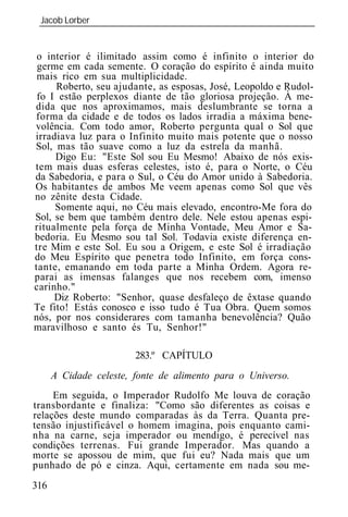 Jacob Lorber
 _____________________________________________________________


 o interior é ilimitado assim como é infinito o interior do
 germe em cada semente. O coração do espírito é ainda muito
 mais rico em sua multiplicidade.
     Roberto, seu ajudante, as esposas, José, Leopoldo e Rudol-
 fo I estão perplexos diante de tão gloriosa projeção. À me-
dida que nos aproximamos, mais deslumbrante se torna a
forma da cidade e de todos os lados irradia a máxima bene-
volência. Com todo amor, Roberto pergunta qual o Sol que
irradiava luz para o Infinito muito mais potente que o nosso
Sol, mas tão suave como a luz da estrela da manhã.
     Digo Eu: "Este Sol sou Eu Mesmo! Abaixo de nós exis-
tem mais duas esferas celestes, isto é, para o Norte, o Céu
da Sabedoria, e para o Sul, o Céu do Amor unido à Sabedoria.
Os habitantes de ambos Me veem apenas como Sol que vês
no zênite desta Cidade.
     Somente aqui, no Céu mais elevado, encontro-Me fora do
Sol, se bem que também dentro dele. Nele estou apenas espi-
ritualmente pela força de Minha Vontade, Meu Amor e Sa-
bedoria. Eu Mesmo sou tal Sol. Todavia existe diferença en-
tre Mim e este Sol. Eu sou a Origem, e este Sol é irradiação
do Meu Espírito que penetra todo Infinito, em força cons-
tante, emanando em toda parte a Minha Ordem. Agora re-
parai as imensas falanges que nos recebem com, imenso
carinho."
     Diz Roberto: "Senhor, quase desfaleço de êxtase quando
Te fito! Estás conosco e isso tudo é Tua Obra. Quem somos
nós, por nos considerares com tamanha benevolência? Quão
maravilhoso e santo és Tu, Senhor!"

                        283.º CAPÍTULO
      A Cidade celeste, fonte de alimento para o Universo.
     Em seguida, o Imperador Rudolfo Me louva de coração
transbordante e finaliza: "Como são diferentes as coisas e
relações deste mundo comparadas às da Terra. Quanta pre-
tensão injustificável o homem imagina, pois enquanto cami-
nha na carne, seja imperador ou mendigo, é perecível nas
condições terrenas. Fui grande Imperador. Mas quando a
morte se apossou de mim, que fui eu? Nada mais que um
punhado de pó e cinza. Aqui, certamente em nada sou me-
316
 