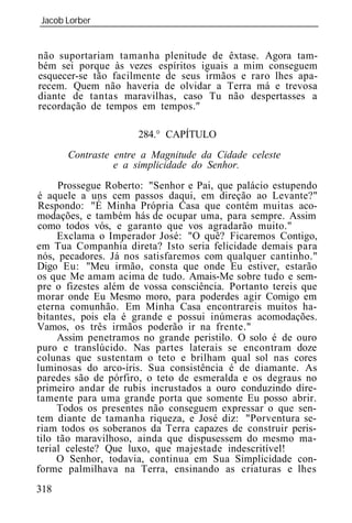 Jacob Lorber
_____________________________________________________________


não suportariam tamanha plenitude de êxtase. Agora tam-
bém sei porque às vezes espíritos iguais a mim conseguem
esquecer-se tão facilmente de seus irmãos e raro lhes apa-
recem. Quem não haveria de olvidar a Terra má e trevosa
diante de tantas maravilhas, caso Tu não despertasses a
recordação de tempos em tempos."

                      284.° CAPÍTULO
      Contraste entre a Magnitude da Cidade celeste
                e a simplicidade do Senhor.
     Prossegue Roberto: "Senhor e Pai, que palácio estupendo
é aquele a uns cem passos daqui, em direção ao Levante?"
Respondo: "É Minha Própria Casa que contém muitas aco-
modações, e também hás de ocupar uma, para sempre. Assim
como todos vós, e garanto que vos agradarão muito."
     Exclama o Imperador José: "O quê? Ficaremos Contigo,
em Tua Companhia direta? Isto seria felicidade demais para
nós, pecadores. Já nos satisfaremos com qualquer cantinho."
Digo Eu: "Meu irmão, consta que onde Eu estiver, estarão
os que Me amam acima de tudo. Amais-Me sobre tudo e sem-
pre o fizestes além de vossa consciência. Portanto tereis que
morar onde Eu Mesmo moro, para poderdes agir Comigo em
eterna comunhão. Em Minha Casa encontrareis muitos ha-
bitantes, pois ela é grande e possui inúmeras acomodações.
Vamos, os três irmãos poderão ir na frente."
     Assim penetramos no grande peristilo. O solo é de ouro
puro e translúcido. Nas partes laterais se encontram doze
colunas que sustentam o teto e brilham qual sol nas cores
luminosas do arco-íris. Sua consistência é de diamante. As
paredes são de pórfiro, o teto de esmeralda e os degraus no
primeiro andar de rubis incrustados a ouro conduzindo dire-
tamente para uma grande porta que somente Eu posso abrir.
     Todos os presentes não conseguem expressar o que sen-
tem diante de tamanha riqueza, e José diz: "Porventura se-
riam todos os soberanos da Terra capazes de construir peris-
tilo tão maravilhoso, ainda que dispusessem do mesmo ma-
terial celeste? Que luxo, que majestade indescritível!
     O Senhor, todavia, continua em Sua Simplicidade con-
forme palmilhava na Terra, ensinando as criaturas e lhes
318
 