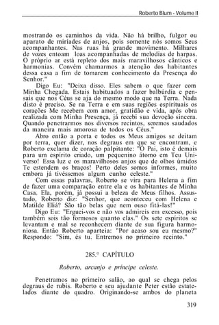 Roberto Blum - Volume II
______________________________________________________________


mostrando os caminhos da vida. Não há brilho, fulgor ou
aparato de miríades de anjos, pois somente nós somos Seus
acompanhantes. Nas ruas há grande movimento. Milhares
de vozes entoam loas acompanhadas de melodias de harpas.
O próprio ar está repleto dos mais maravilhosos cânticos e
harmonias. Convém chamarmos a atenção dos habitantes
dessa casa a fim de tomarem conhecimento da Presença do
Senhor."
     Digo Eu: "Deixa disso. Eles sabem o que fazer com
Minha Chegada. Estais habituados a fazer balbúrdia e pen-
sais que nos Céus se aja do mesmo modo que na Terra. Nada
disto é preciso. Se na Terra e em suas regiões espirituais os
corações Me recebem com amor, gratidão e vida, após obra
realizada com Minha Presença, já recebi sua devoção sincera.
Quando penetrarmos nos diversos recintos, seremos saudados
da maneira mais amorosa de todos os Céus."
     Abro então a porta e todos os Meus amigos se deitam
por terra, quer dizer, nos degraus em que se encontram, e
Roberto exclama de coração palpitante: "Ó Pai, isto é demais
para um espírito criado, um pequenino átomo em Teu Uni-
verso! Essa luz e os maravilhosos anjos que de olhos úmidos
Te estendem os braços! Perto deles somos informes, muito
embora já tivéssemos algum cunho celeste."
     Com essas palavras, Roberto se vira para Helena a fim
de fazer uma comparação entre ela e os habitantes de Minha
Casa. Ela, porém, já possui a beleza de Meus filhos. Assus-
tado, Roberto diz: "Senhor, que aconteceu com Helena e
Matilde Eliá? São tão belas que nem ouso fitá-las!"
     Digo Eu: "Erguei-vos e não vos admireis em excesso, pois
também sois tão formosos quanto elas." Os sete espíritos se
levantam e mal se reconhecem diante de sua figura harmo-
niosa. Então Roberto aparteia: "Por acaso sou eu mesmo?"
Respondo: "Sim, és tu. Entremos no primeiro recinto."

                       285.° CAPÍTULO
             Roberto, arcanjo e príncipe celeste.
    Penetramos no primeiro salão, ao qual se chega pelos
degraus de rubis. Roberto e seu ajudante Peter estão estate-
lados diante do quadro. Originando-se ambos do planeta
                                                            319
 