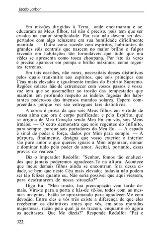 Jacob Lorber
_____________________________________________________________



     Em missões dirigidas à Terra, onde encarnaram e se
educaram os Meus filhos, tal não é preciso, pois tem que ser
criados na maior simplicidade. Por isto não devem ser des-
pertados com algo reluzente em sua humildade dificilmente
mantida. — Outra coisa sucede com espíritos, habitantes de
grandes sóis centrais que nascem no maior brilho e fulgor
vivendo em habitações tão formidáveis que tudo que ora
vêdes se apresenta como tosca choupana. Por isto às vezes
é preciso aparecer em pompa e brilho máximos, como regen-
tes terrenos.
     Em tais ocasiões, não raras, necessitais desses distintivos
pelos quais transmitis aos espíritos, que sois príncipes dos
Céus mais elevados e igualmente irmãos do Espírito Supremo.
Regiões solares hão de estremecer com vossos passos e vossa
voz tem que se assemelhar ao trovão das tempestades que
mantêm em profundo respeito as índoles fogosas dos habi-
tantes poderosos dos imensos mundos solares. Espero com-
preendais porque vos são entregues tais distintivos.
     A coroa é prova de que sois Meus filhos em virtude de
vossa alma que ora é corpo purificado; e pelo Espírito, que
se origina de Meu Coração sendo Meu Eu em vós, sois Meus
irmãos. — O cetro demonstra que sois regentes do Infinito,
para sempre, porque sois portadores do Meu Eu. — A espada
é sinal de poder e força, dados por Mim para sempre. — A
púrpura, finalmente, designa que vosso exterior e interior
são puro amor e que quereis iguais a Mim organizar, domar
e dominar tudo pelo poder do amor. Aceitai, portanto, essas
provas de realeza."
     Diz o Imperador Rodolfo: "Senhor, fomos tão enalteci-
dos que jamais poderemos agradecer-Te na altura. Acontece
que meus demais filhos ainda se encontram fora dessa ci-
dade, se bem que neste Céu mais elevado; todavia não podem
ser tão felizes quanto eu, Não seria possível que aqui viessem,
para desfrutarem de nossa situação?"
     Digo Eu: "Meu irmão, tua preocupação vem tarde de-
mais. Vira-te para a porta e hás-de vê-los, todos com as mes-
mas insígnias. Estão se aproximando para agradecer-Me com
devoção. Entre eles e vós três existe a diferença de que eles
receberam os distintivos antes que vós, em suas moradas
majestosas, razão pela qual já os trazem, enquanto só agora
os aceitastes. Que Me dizeis?" Responde Rodolfo: "Pai e
322.
 