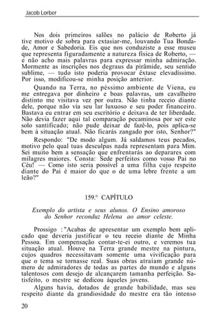 Jacob Lorber
 _____________________________________________________________


     Nos dois primeiros salões no palácio de Roberto já
tive motivo de sobra para extasiar-me, louvando Tua Bonda-
de, Amor e Sabedoria. Eis que nos conduziste a esse museu
que representa figuradamente a natureza física de Roberto, —
e não acho mais palavras para expressar minha admiração.
Mormente as inscrições nos degraus da pirâmide, seu sentido
sublime, — tudo isto poderia provocar êxtase elevadíssimo.
Por isso, modificou-se minha posição anterior.
     Quando na Terra, no péssimo ambiente de Viena, eu
me entregava por dinheiro e boas palavras, um cavalheiro
distinto me visitava vez por outra. Não tinha receio diante
dele, porque não via seu lar luxuoso e seu poder financeiro.
Bastava eu entrar em seu escritório e deixava de ter liberdade.
Não devia fazer aqui tal comparação pecaminosa por ser este
solo santificado; não pude deixar de fazê-lo, pois aplica-se
bem à situação atual. Não ficarás zangado por isto, Senhor?"
     Respondo: "De modo algum. Já saldamos teus pecados,
motivo pelo qual tuas desculpas nada representam para Mim.
Sei muito bem a sensação que enfrentarás ao deparares com
milagres maiores. Consta: Sede perfeitos como vosso Pai no
Céu! — Como isto seria possível a uma filha cujo respeito
diante do Pai é maior do que o de uma lebre frente a um
leão?"


                      159.° CAPÍTULO
     Exemplo do artista e seus alunos. O Ensino amoroso
         do Senhor reconduz Helena ao amor celeste.
     Prossigo : "Acabas de apresentar um exemplo bem apli-
cado que deveria justificar o teu receio diante de Minha
Pessoa. Em compensação contar-te-ei outro, e veremos tua
situação atual. Houve na Terra grande mestre na pintura,
cujos quadros necessitavam somente uma vivificação para
que o tema se tornasse real. Suas obras atraíam grande nú-
mero de admiradores de todas as partes do mundo e alguns
talentosos com desejo de alcançarem tamanha perfeição. Sa-
tisfeito, o mestre se dedicou àqueles jovens.
     Alguns havia, dotados de grande habilidade, mas seu
respeito diante da grandiosidade do mestre era tão intenso
20
 