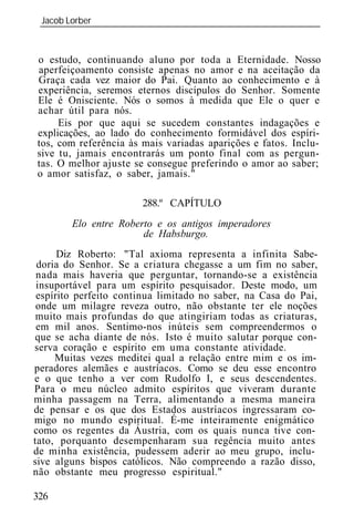 Jacob Lorber
 _____________________________________________________________



o estudo, continuando aluno por toda a Eternidade. Nosso
aperfeiçoamento consiste apenas no amor e na aceitação da
Graça cada vez maior do Pai. Quanto ao conhecimento e à
experiência, seremos eternos discípulos do Senhor. Somente
Ele é Onisciente. Nós o somos à medida que Ele o quer e
achar útil para nós.
     Eis por que aqui se sucedem constantes indagações e
explicações, ao lado do conhecimento formidável dos espíri-
tos, com referência às mais variadas aparições e fatos. Inclu-
sive tu, jamais encontrarás um ponto final com as pergun-
tas. O melhor ajuste se consegue preferindo o amor ao saber;
o amor satisfaz, o saber, jamais."

                       288.º CAPÍTULO
        Elo entre Roberto e os antigos imperadores
                       de Habsburgo.
      Diz Roberto: "Tal axioma representa a infinita Sabe-
 doria do Senhor. Se a criatura chegasse a um fim no saber,
 nada mais haveria que perguntar, tornando-se a existência
 insuportável para um espírito pesquisador. Deste modo, um
 espírito perfeito continua limitado no saber, na Casa do Pai,
 onde um milagre reveza outro, não obstante ter ele noções
 muito mais profundas do que atingiriam todas as criaturas,
 em mil anos. Sentimo-nos inúteis sem compreendermos o
que se acha diante de nós. Isto é muito salutar porque con-
serva coração e espírito em uma constante atividade.
     Muitas vezes meditei qual a relação entre mim e os im-
peradores alemães e austríacos. Como se deu esse encontro
e o que tenho a ver com Rudolfo I, e seus descendentes.
Para o meu núcleo admito espíritos que viveram durante
minha passagem na Terra, alimentando a mesma maneira
de pensar e os que dos Estados austríacos ingressaram co-
migo no mundo espiritual. É-me inteiramente enigmático
como os regentes da Áustria, com os quais nunca tive con-
tato, porquanto desempenharam sua regência muito antes
de minha existência, pudessem aderir ao meu grupo, inclu-
sive alguns bispos católicos. Não compreendo a razão disso,
não obstante meu progresso espiritual."

326
 