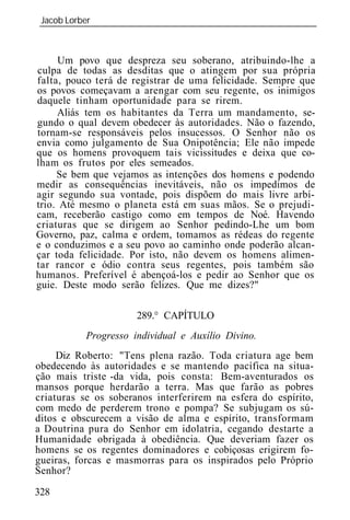 Jacob Lorber
_____________________________________________________________



      Um povo que despreza seu soberano, atribuindo-lhe a
culpa de todas as desditas que o atingem por sua própria
falta, pouco terá de registrar de uma felicidade. Sempre que
os povos começavam a arengar com seu regente, os inimigos
daquele tinham oportunidade para se rirem.
     Aliás tem os habitantes da Terra um mandamento, se-
gundo o qual devem obedecer às autoridades. Não o fazendo,
tornam-se responsáveis pelos insucessos. O Senhor não os
envia como julgamento de Sua Onipotência; Ele não impede
que os homens provoquem tais vicissitudes e deixa que co-
lham os frutos por eles semeados.
     Se bem que vejamos as intenções dos homens e podendo
medir as consequências inevitáveis, não os impedimos de
agir segundo sua vontade, pois dispõem do mais livre arbí-
trio. Até mesmo o planeta está em suas mãos. Se o prejudi-
cam, receberão castigo como em tempos de Noé. Havendo
criaturas que se dirigem ao Senhor pedindo-Lhe um bom
Governo, paz, calma e ordem, tomamos as rédeas do regente
e o conduzimos e a seu povo ao caminho onde poderão alcan-
çar toda felicidade. Por isto, não devem os homens alimen-
tar rancor e ódio contra seus regentes, pois também são
humanos. Preferível é abençoá-los e pedir ao Senhor que os
guie. Deste modo serão felizes. Que me dizes?"

                      289.° CAPÍTULO
           Progresso individual e Auxílio Divino.
     Diz Roberto: "Tens plena razão. Toda criatura age bem
obedecendo às autoridades e se mantendo pacífica na situa-
ção mais triste -da vida, pois consta: Bem-aventurados os
mansos porque herdarão a terra. Mas que farão as pobres
criaturas se os soberanos interferirem na esfera do espírito,
com medo de perderem trono e pompa? Se subjugam os sú-
ditos e obscurecem a visão de alma e espírito, transformam
a Doutrina pura do Senhor em idolatria, cegando destarte a
Humanidade obrigada à obediência. Que deveriam fazer os
homens se os regentes dominadores e cobiçosas erigirem fo-
gueiras, forcas e masmorras para os inspirados pelo Próprio
Senhor?

328
 