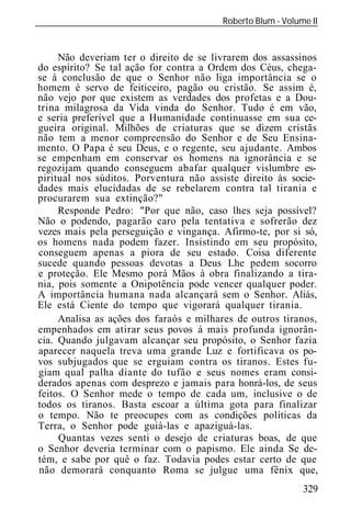 Roberto Blum - Volume II
______________________________________________________________


     Não deveriam ter o direito de se livrarem dos assassinos
do espírito? Se tal ação for contra a Ordem dos Céus, chega-
se à conclusão de que o Senhor não liga importância se o
homem é servo de feiticeiro, pagão ou cristão. Se assim é,
não vejo por que existem as verdades dos profetas e a Dou-
trina milagrosa da Vida vinda do Senhor. Tudo é em vão,
e seria preferível que a Humanidade continuasse em sua ce-
gueira original. Milhões de criaturas que se dizem cristãs
não tem a menor compreensão do Senhor e de Seu Ensina-
mento. O Papa é seu Deus, e o regente, seu ajudante. Ambos
se empenham em conservar os homens na ignorância e se
regozijam quando conseguem abafar qualquer vislumbre es-
piritual nos súditos. Porventura não assiste direito às socie-
dades mais elucidadas de se rebelarem contra tal tirania e
procurarem sua extinção?"
     Responde Pedro: "Por que não, caso lhes seja possível?
Não o podendo, pagarão caro pela tentativa e sofrerão dez
vezes mais pela perseguição e vingança. Afirmo-te, por si só,
os homens nada podem fazer. Insistindo em seu propósito,
conseguem apenas a piora de seu estado. Coisa diferente
sucede quando pessoas devotas a Deus Lhe pedem socorro
e proteção. Ele Mesmo porá Mãos à obra finalizando a tira-
nia, pois somente a Onipotência pode vencer qualquer poder.
A importância humana nada alcançará sem o Senhor. Aliás,
Ele está Ciente do tempo que vigorará qualquer tirania.
     Analisa as ações dos faraós e milhares de outros tiranos,
empenhados em atirar seus povos à mais profunda ignorân-
cia. Quando julgavam alcançar seu propósito, o Senhor fazia
aparecer naquela treva uma grande Luz e fortificava os po-
vos subjugados que se erguiam contra os tiranos. Estes fu-
giam qual palha diante do tufão e seus nomes eram consi-
derados apenas com desprezo e jamais para honrá-los, de seus
feitos. O Senhor mede o tempo de cada um, inclusive o de
todos os tiranos. Basta escoar a última gota para finalizar
o tempo. Não te preocupes com as condições políticas da
Terra, o Senhor pode guiá-las e apaziguá-las.
     Quantas vezes senti o desejo de criaturas boas, de que
o Senhor deveria terminar com o papismo. Ele ainda Se de-
tém, e sabe por quê o faz. Todavia podes estar certo de que
não demorará conquanto Roma se julgue uma fênix que,
                                                             329
 