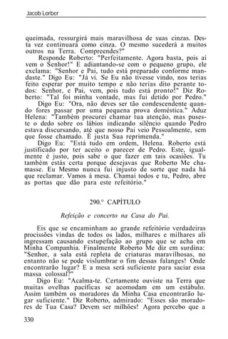 Jacob Lorber
_____________________________________________________________


 queimada, ressurgirá mais maravilhosa de suas cinzas. Des-
 ta vez continuará como cinza. O mesmo sucederá a muitos
 outros na Terra. Compreendes?"
     Responde Roberto: "Perfeitamente. Agora basta, pois aí
vem o Senhor!" E adiantando-se com o pequeno grupo, ele
exclama: "Senhor e Pai, tudo está preparado conforme man-
daste." Digo Eu: "Já vi. Se Eu não tivesse vindo, nos terias
feito esperar por muito tempo e não terias dito perante to-
dos: Senhor, e Pai, vem, pois tudo está pronto!" Diz Ro-
berto: "Tal foi minha vontade, mas fui detido por Pedro."
     Digo Eu: "Ora, não deves ser tão condescendente quan-
do fores passar por uma pequena prova doméstica." Aduz
Helena: "Também procurei chamar tua atenção, mas puses-
te o dedo sobre os lábios indicando silêncio quando Pedro
estava discursando, até que nosso Pai veio Pessoalmente, sem
que fosse chamado. É justa Sua reprimenda."
     Digo Eu: "Está tudo em ordem, Helena. Roberto está
justificado por ter aceito o parecer de Pedro. Este, igual-
mente é justo, pois sabe o que fazer em tais ocasiões. Tu
também estás certa porque desejavas que Roberto Me cha-
masse. Eu Mesmo nunca fui injusto de sorte que nada há
que reclamar. Vamos à mesa. Chamai todos e tu, Pedro, abre
as portas que dão para este refeitório."

                     290.° CAPÍTULO
            Refeição e concerto na Casa do Pai.
    Eis que se encaminham ao grande refeitório verdadeiras
procissões vindas de todos os lados, milhares e milhares ali
ingressam causando estupefação ao grupo que se acha em
Minha Companhia. Finalmente Roberto Me diz em surdina:
"Senhor, a sala está repleta de criaturas maravilhosas, no
entanto não se pode vislumbrar o fim dessas falanges! Onde
encontrarão lugar? E a mesa será suficiente para saciar essa
massa colossal?"
    Digo Eu: "Acalma-te. Certamente ouviste na Terra que
muitas ovelhas pacíficas se acomodam em um estábulo.
Assim também os moradores da Minha Casa encontrarão lu-
gar suficiente." Diz Roberto, admirado: "Esses são morado-
res de Tua Casa? Devem ser milhões! Agora percebo que a
330
 