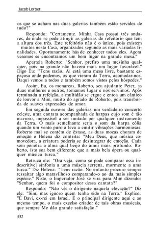Jacob Lorber
_____________________________________________________________


os que se acham nas duas galerias também estão servidos de
tudo?"
     Respondo: "Certamente. Minha Casa possui três anda-
res, de onde se pode atingir as galerias do refeitório que tem
a altura dos três. Este refeitório não é o único, pois existem
  muitos nesta Casa, organizados segundo as mais variadas fi-
nalidades. Oportunamente hás de conhecer todos eles. Agora
veremos se encontramos um bom lugar na grande mesa."
     Aparteia Roberto: "Senhor, prefiro uma mesinha qual-
quer, pois na grande não haverá mais um lugar favorável."
Digo Eu: "Tens razão. Aí está uma mesa livre, bastante es-
paçosa onde podemos, os que vieram da Terra, acomodar-nos.
Daqui vemos a todos e também somos vistos pelos hóspedes."
     Assim, Eu, os monarcas, Roberto, seu ajudante Peter, as
duas mulheres e outros, tomamos lugar e nos servimos. Após
terminada a refeição, a multidão se ergue e entoa um cântico
de louvor a Mim, muito do agrado de Roberto, pois transbor-
da de suaves expressões de amor.
     Em seguida ouve-se das galerias um verdadeiro concerto
celeste, uma cantata acompanhada de harpas cujo som é tão
mavioso, impossível a ser imitado por qualquer instrumento
da Terra. O mais semelhante seria o som da harpa eólia
quando um vento puro a leva a emitir vibrações harmoniosas.
Roberto mal se contém de êxtase, as duas moças choram de
emoção e Helena diz contrita: "Meu Deus, que música co-
movedora, a criatura poderia se desintegrar de emoção. Cada
som penetra a alma qual beijo do amor mais profundo. Ro-
berto, isto soa bem diferente que a mais bela ópera ou qual-
quer música turca."
     Retruca ele: "Ora veja, como se pode comparar essa in-
descritível sinfonia a uma múscia terrena, mormente a uma
turca." Diz Helena: "Tens razão. No entanto procuro sempre
ressaltar algo maravilhoso comparando-o ao da mais simples
espécie." Nisto, o Imperador José se vira para Mim dizendo:
"Senhor, quem foi o compositor dessa cantata?"
     Respondo: "Não vês o dirigente naquela elevação?" Diz
ele: "Sim, mas ignoro quem tenha sido na Terra." Explico:
"É Davi, ex-rei em Israel. É o principal dirigente aqui e ao
mesmo tempo, o mais excelso criador de tais obras musicais,
que sempre Me dão grande satisfação."
332
 