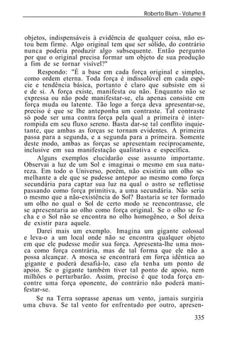 Roberto Blum - Volume II
______________________________________________________________


objetos, indispensáveis à evidência de qualquer coisa, não es-
tou bem firme. Algo original tem que ser sólido, do contrário
nunca poderia produzir algo subsequente. Então pergunto
por que o original precisa formar um objeto de sua produção
a fim de se tornar visível?"
     Respondo: "É a base em cada força original e simples,
como ordem eterna. Toda força é indissolúvel em cada espé-
cie e tendência básica, portanto é claro que subsiste em si
e de si. A força existe, manifesta ou não. Enquanto não se
expressa ou não pode manifestar-se, ela apenas consiste em
força muda ou latente. Tão logo a força deva apresentar-se,
preciso é que se lhe anteponha um contraste. Tal contraste
só pode ser uma contra força pela qual a primeira é inter-
rompida em seu fluxo sereno. Basta dar-se tal conflito inquie-
tante, que ambas as forças se tornam evidentes. A primeira
passa para a segunda, e a segunda para a primeira. Somente
deste modo, ambas as forças se apresentam reciprocamente,
inclusive em sua manifestação qualitativa e específica.
     Alguns exemplos elucidarão esse assunto importante.
Observai a luz de um Sol e imaginai o mesmo em sua natu-
reza. Em todo o Universo, porém, não existiria um olho se-
melhante a ele que se pudesse antepor ao mesmo como força
secundária para captar sua luz na qual o astro se refletisse
passando como força primitiva, a uma secundária. Não seria
o mesmo que a não-existência do Sol? Bastaria se ter formado
um olho no qual o Sol de certo modo se reencontrasse, ele
se apresentaria ao olho como força original. Se o olho se fe-
cha e o Sol não se encontra no olho homogêneo, o Sol deixa
de existir para aquele.
     Darei mais um exemplo. Imagina um gigante colossal
e leva-o a um local onde não se encontra qualquer objeto
em que ele pudesse medir sua força. Apresenta-lhe uma mos-
ca como força contrária, mas de tal forma que ele não a
possa alcançar. A mosca se encontrará em força idêntica ao
gigante e poderá desafiá-lo, caso ela tenha um ponto de
apoio. Se o gigante também tiver tal ponto de apoio, nem
milhões o perturbarão. Assim, preciso é que toda força en-
contre uma força oponente, do contrário não poderá mani-
festar-se.
     Se na Terra soprasse apenas um vento, jamais surgiria
uma chuva. Se tal vento for enfrentado por outro, apresen-
                                                             335
 