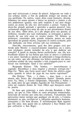 Roberto Blum - Volume
______________________________________________________________



que mal arriscavam a tomar do pincel. Julgavam ser todo o
seu esforço inútil, a fim de poderem atingir um átomo de
sua perfeição. Os outros, cujos dons eram menores, diziam:
Sabemos ser nosso mestre o único na pintura e jamais a ele
nos poderemos igualar, mas pelo respeito à sua arte chega-
remos ao ponto de não nos atrevermos a pintar. Vamos de-
dicar-lhe grande amizade e aprender o quanto possível. Isto,
certamente alegrá-lo-á mais do que se nos prostrarmos diante
de sua obra. Além disto, já é um elogio para sua pessoa, se
milhares, tocados por suas realizações, se entregam à aproxi-
mação de sua arte num ou noutro ponto. Vê, Helena, os
primeiros, extasiados pelo grande respeito, pouco ou nada
aprendem do grande mestre, enquanto os outros evoluem, pelo
zelo dedicado, em bons artistas sob sua orientação.
     Dize-Me, sinceramente, qual dos dois grupos será pre-
ferido pelo Mestre: o excessivamente respeitoso, ou o outro,
sem recalques, porém imitador da arte a que dedicou seu
coração? A quem tu mesma darias preferência: um, tão aca-
brunhado diante de tua beleza que nem se atreve a confessar
o seu amor, fazendo-se apenas de admirador à longa distância,
ou um outro, que não obstante tua beleza estimule seu amor,
continua senhor de seus sentidos e tem coragem para te con-
fessar sua inclinação. Qual é tua opinião?"
     Responde Helena: "Oh, Senhor, — naturalmente o
segundo. Reconheço o meu engano e prometo corrigir-me."
Digo Eu: "Bem, que farás neste caso? Serás tão afetiva como
antes quando te salvei do jugo de tua morte espiritual?"
     Diz Helena: "Sim, — é claro, — mas, hum — se ao
menos não fosses tão elevadamente Santo! Quando penso
seres Tu, Deus, o Eterno Onipotente, Onisciente e Santo e
eu, nada mais do que simples fagulha do Teu Pensamento —
sinto tal respeito diante de Teus Olhos que desejaria sumir
na poeira.
     Se bem que expresses a mais elevada Bondade e Mei-
guice, sei que os Teus Olhos às vezes projetam tempestades,
saraivada de trovões por cima das criaturas. Fisicamente não
apresentas maior energia que qualquer um de nós; o Cosmos,
mormente os sóis, revelam ter o Altíssimo aparência humana,
entretanto é Ele bem diverso. É infinitamente Bom àqueles
que Ele ama; mas quem não se submeter à Sua Ordem terá
que enfrentar o Seu Rigor.
                                                           21
 
