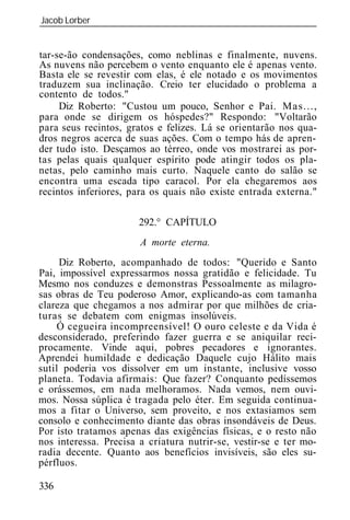Jacob Lorber
_____________________________________________________________


tar-se-ão condensações, como neblinas e finalmente, nuvens.
As nuvens não percebem o vento enquanto ele é apenas vento.
Basta ele se revestir com elas, é ele notado e os movimentos
traduzem sua inclinação. Creio ter elucidado o problema a
contento de todos."
     Diz Roberto: "Custou um pouco, Senhor e Pai. Mas...,
para onde se dirigem os hóspedes?" Respondo: "Voltarão
para seus recintos, gratos e felizes. Lá se orientarão nos qua-
dros negros acerca de suas ações. Com o tempo hás de apren-
der tudo isto. Desçamos ao térreo, onde vos mostrarei as por-
tas pelas quais qualquer espírito pode atingir todos os pla-
netas, pelo caminho mais curto. Naquele canto do salão se
encontra uma escada tipo caracol. Por ela chegaremos aos
recintos inferiores, para os quais não existe entrada externa."

                       292.° CAPÍTULO
                       A morte eterna.
     Diz Roberto, acompanhado de todos: "Querido e Santo
Pai, impossível expressarmos nossa gratidão e felicidade. Tu
Mesmo nos conduzes e demonstras Pessoalmente as milagro-
sas obras de Teu poderoso Amor, explicando-as com tamanha
clareza que chegamos a nos admirar por que milhões de cria-
turas se debatem com enigmas insolúveis.
     Ó cegueira incompreensível! O ouro celeste e da Vida é
desconsiderado, preferindo fazer guerra e se aniquilar reci-
procamente. Vinde aqui, pobres pecadores e ignorantes.
Aprendei humildade e dedicação Daquele cujo Hálito mais
sutil poderia vos dissolver em um instante, inclusive vosso
planeta. Todavia afirmais: Que fazer? Conquanto pedíssemos
e orássemos, em nada melhoramos. Nada vemos, nem ouvi-
mos. Nossa súplica é tragada pelo éter. Em seguida continua-
mos a fitar o Universo, sem proveito, e nos extasiamos sem
consolo e conhecimento diante das obras insondáveis de Deus.
Por isto tratamos apenas das exigências físicas, e o resto não
nos interessa. Precisa a criatura nutrir-se, vestir-se e ter mo-
radia decente. Quanto aos benefícios invisíveis, são eles su-
pérfluos.

336
 