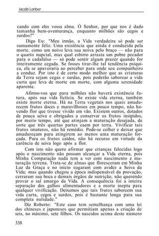 Jacob Lorber
 _____________________________________________________________


  cando com eles vossa alma. Ó Senhor, por que nos é dado
 tamanha bem-aventurança, enquanto milhões são cegos e
 surdos?"
      Digo Eu: "Meu irmão, a Vida verdadeira só pode ser
 sumamente feliz. Uma existência que ainda é conduzida pela
 morte, como um noivo leva sua noiva pelo braço — não para
 o quarto nupcial, mas qual esbirro arrasta um pobre pecador
 para o cadafalso — só pode sentir algum prazer quando for
 inteiramente cegada. Se fosses tirar-lhe tal tendência psíqui-
 ca, ela se apavoraria ao perceber para onde seu companheiro
 a conduz. Por isto é de certo modo melhor que as criaturas
 da Terra sejam cegas e surdas, pois poderão saborear a vida
 curta que leva de morte em morte, com alguma serenidade
 aparente.
      Afirmo-vos que para milhões não haverá existência fu-
 tura, após sua vida fictícia. Se existe vida eterna, também
 existe morte eterna. Há na Terra vegetais nos quais amadu-
 recem frutos doces e maravilhosos em pouco tempo, não ha-
vendo flor que tivesse vivido em vão. Existem outros, dotados
 de pouca seiva e obrigados a conservar os frutos insípidos,
por muito tempo, até que atinjam a maturação desejada, de
sorte que três quartas partes caem por terra. Vivificar tais
frutos imaturos, não há remédio. Pode-se colher e deixar que
amadureçam para atingirem ao menos uma maturação for-
çada. Para os frutos caídos, não há recurso em virtude da
carência de seiva logo após a flor.
      Com isto não quero afirmar que crianças falecidas logo
após o nascimento não possam alcançar a Vida eterna, pois
Minha Comparação nada tem a ver com nascimento e ma-
turação terrena. Trata-se de almas que floresceram em Minha
Luz da Graça e no início sugaram com avidez a Seiva da
Vida; mas quando chegou a época indispensável da provação,
cerraram sua boca e demais órgãos de nutrição, não querendo
provar o sal amargo da Vida. A consequência foi a inteira
separação dos galhos alimentadores e a morte inepta para
qualquer vivificação. Deixemos que tais frutos saboreem sua
vida curta, cegos e surdos, pois é bastante longa para sua
completa nulidade."
     Diz Roberto: "Este caso tem semelhança com uma lei
dos chineses e japoneses que permitiam apenas a criação de
seis, no máximo, sete filhos. Os nascidos acima deste número
338
 