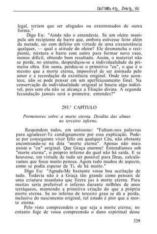 ______________________________________________________________



  legal, teriam que ser afogados ou exterminados de outra
  forma."
       Digo Eu: "Ainda não o entendeste. Se um oleiro mani-
  pula um recipiente de barro que, embora estivesse feito além
 da metade, sai com defeito em virtude de uma circunstância
  qualquer, — qual a atitude do oleiro? Ele desmancha o reci-
 piente, mistura o barro com outro para formar novo vaso,
 menos difícil, obtendo bom resultado. Assim, o material não
 se perde, no entanto, desperdiçou-se a individualidade da pri-
 meira obra. Em suma, perdeu-se o primitivo "eu", o que é o
 mesmo que a morte eterna, impossível de ser animada pelo
 amor e a recordação da existência original. Onde isto acon-
 tece, não se pode pensar em um aperfeiçoamento final. Na
 conservação da individualidade original se baseia algo indizí-
 vel, pois sem ela não se alcança a filiação divina. A segunda
 fecundação jamais será a primeira; entendes?"

                       293.° CAPÍTULO
    Pormenores sobre a morte eterna. Desdita das almas
                    no terceiro inferno.
      Respondem todos, em uníssono: "Faltam-nos palavras
 para agradecer-Te condignamente por essa explicação. Pode-
 se por conseguinte viver feliz em qualquer Céu, não obstante
 encontrando-se na dita "morte eterna". Apenas não mais
 existe o "eu" original. Que Graça enorme! Entendíamos sob
 "morte eterna", o próprio inferno do qual não há saída. E se
houvesse, em virtude de tudo ser possível para Deus, calculá-
vamos que fosse muito penosa. Agora tudo mudou de aspecto,
 como se podia esperar de Ti, de há muito."
     Digo Eu: "Agrada-Me bastante vossa boa aceitação de
tudo. Todavia não é a Graça tão grande como pensais de
uma criatura mundana que fizera jus à morte eterna. Para
muitas seria preferível o inferno durante milhões de anos
terráqueos, mantendo a primitiva criação do que a própria
morte eterna. Se no inferno de terceiro grau se dá a perda,
inclusive do nascimento original, tal estado é pior que a mor-
te eterna.
     Pelo visto compreendeis o que seja a morte eterna; no
entanto foge de vossa compreensão o dano espiritual desse
                                                          339
 