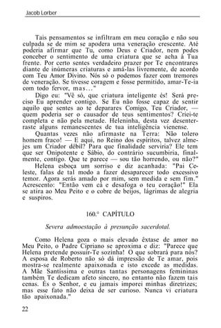 Jacob Lorber
_____________________________________________________________



     Tais pensamentos se infiltram em meu coração e não sou
culpada se de mim se apodera uma veneração crescente. Até
poderia afirmar que Tu, como Deus e Criador, nem podes
conceber o sentimento de uma criatura que se acha à Tua
frente. Por certo sentes verdadeiro prazer por Te encontrares
diante de inúmeras criaturas e amá-las livremente, de acordo
com Teu Amor Divino. Nós só o podemos fazer com tremores
de veneração. Se tivesse coragem e fosse permitido, amar-Te-ia
com todo fervor, m a s . . . "
     Digo eu: "Vê só, que criatura inteligente és! Será pre-
ciso Eu aprender contigo. Se Eu não fosse capaz de sentir
aquilo que sentes ao te deparares Comigo, Teu Criador, —
quem poderia ser o causador de teus sentimentos? Criei-te
completa e não pela metade. Heleninha, desta vez desenter-
raste alguns remanescentes de tua inteligência vienense.
     Quantas vezes não afirmaste na Terra: Não tolero
homem fraco! — E aqui, no Reino dos espíritos, talvez alme-
jes um Criador débil? Para que finalidade serviria? Ele tem
que ser Onipotente e Sábio, do contrário sucumbiria, final-
mente, contigo. Que te parece — sou tão horrendo, ou não?"
     Helena esboça um sorriso e diz acanhada: "Pai Ce-
leste, falas de tal modo a fazer desaparecer todo excessivo
temor. Agora serás amado por mim, sem medida e sem fim."
Acrescento: "Então vem cá e desafoga o teu coração!" Ela
se atira ao Meu Peito e o cobre de beijos, lágrimas de alegria
e suspiros.

                      160.° CAPÍTULO
        Severa admoestação à presunção sacerdotal.
    Como Helena goza o mais elevado êxtase de amor no
Meu Peito, o Padre Cipriano se aproxima e diz: "Parece que
Helena pretende possuir-Te sozinha! O que sobrará para nós?
A esposa de Roberto não só dá impressão de Te amar, pois
mostra-se realmente apaixonada e isto excede as medidas.
A Mãe Santíssima e outras tantas personagens femininas
também Te dedicam afeto sincero, no entanto não fazem tais
cenas. És o Senhor, e eu jamais imporei minhas diretrizes;
mas esse fato não deixa de ser curioso. Nunca vi criatura
tão apaixonada."
22
 
