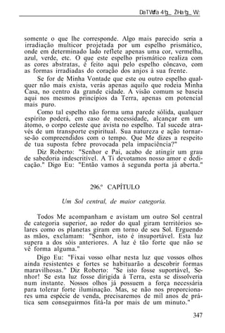 ______________________________________________________________



 somente o que lhe corresponde. Algo mais parecido seria a
 irradiação multicor projetada por um espelho prismático,
 onde em determinado lado reflete apenas uma cor, vermelha,
 azul, verde, etc. O que este espelho prismático realiza com
 as cores abstratas, é feito aqui pelo espelho côncavo, com
 as formas irradiadas do coração dos anjos à sua frente.
      Se for de Minha Vontade que este ou outro espelho qual-
 quer não mais exista, verás apenas aquilo que rodeia Minha
 Casa, no centro da grande cidade. A visão comum se baseia
 aqui nos mesmos princípios da Terra, apenas em potencial
 mais puro.
      Como tal espelho não forma uma parede sólida, qualquer
 espírito poderá, em caso de necessidade, alcançar em um
 átomo, o corpo celeste que avista no espelho. Tal sucede atra-
 vés de um transporte espiritual. Sua natureza e ação tornar-
 se-ão compreendidos com o tempo. Que Me dizes a respeito
 de tua suposta febre provocada pela impaciência?"
      Diz Roberto: "Senhor e Pai, acabo de atingir um grau
 de sabedoria indescritível. A Ti devotamos nosso amor e dedi-
 cação." Digo Eu: "Então vamos à segunda porta já aberta."


                        296.º CAPÍTULO

              Um Sol central, de maior categoria.

      Todos Me acompanham e avistam um outro Sol central
 de categoria superior, ao redor do qual giram territórios so-
 lares como os planetas giram em torno de seu Sol. Erguendo
 as mãos, exclamam: "Senhor, isto é insuportável. Esta luz
 supera a dos sóis anteriores. A luz é tão forte que não se
 vê forma alguma."
      Digo Eu: "Fixai vosso olhar nesta luz que vossos olhos
 ainda resistentes e fortes se habituarão a descobrir formas
 maravilhosas." Diz Roberto: "Se isto fosse suportável, Se-
 nhor! Se esta luz fosse dirigida à Terra, esta se dissolveria
 num instante. Nossos olhos já possuem a força necessária
 para tolerar forte iluminação. Mas, se não nos proporciona-
 res uma espécie de venda, precisaremos de mil anos de prá-
 tica sem conseguirmos fitá-la por mais de um minuto."
                                                           347
 