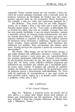 ______________________________________________________________



 enganado. Nossa vontade possui em tais ocasiões a força de-
 cisiva de aceitar qualquer claridade, com a excessão única da
 potência luminosa da Divindade do Senhor que não conse-
 guimos suportar além de três momentos. Deves fortalecer a
 tua vontade, e não tua visão, que suportarás qualquer luz."
      Diz Roberto: "Vou tentar para ver até onde chegarei."
 Assim, ele se dispõe a fitar a luz solar com o rosto em fogo.
 Passado algum tempo, ele diz: "Tens razão. A dificuldade não
 se localiza nos olhos, mas sim, na vontade. Consigo fitar essa
 luz com grande facilidade, o que me alegra bastante; começo
 a descobrir através de chamas muito transparentes um enor-
 me mundo maravilhoso, e edificações extensas nas quais cer-
 tamente habitam os espíritos de fogo. Cada edifício consiste
 de inúmeras torres altíssimas e simétricas, ligadas por incon-
 táveis arcadas. Agora percebo também seres humanos pal-
 milharem nas arcadas. Seus movimentos são velozes quais
 raios. Teriam serviços tão urgentes a ponto de correrem como
 desvairados?"
      Diz Paulo: "Meu amigo, em tal Sol há muito serviço, o
 que podes deduzir das edificações enormes e extensas. Neste
 Sol colossal queima o mais puro gás, em superabundância
 nos grandes gasômetros subterrâneos. Portanto trata-se aqui
 de um Instituto fornecedor de gás, dos quais existem trilhões
 neste Sol. Na Terra, certos espíritos também preparam gás
 inflamavel nas cavidades dos vulcões que é incendiado quan-
 do existe certo volume. O próprio gás consiste de espíritos
 simples da Natureza que necessitam de tal purificação antes
 de poderem passar a determinada individualidade. Na Terra
 tudo dá impressão de incongruência, o que aqui ocorre na
 mais perfeita ordem. Agora, tu e os demais estais orientados
 e podemos voltar para o Sul."

                       298.° CAPÍTULO
                    O Sol Central Original.
     Digo Eu: "Roberto, a primeira porta da parede Sul já
 está aberta e a julgar pelo fulgor muito mais potente sa-
 bemos que enfrentaremos um Sol gigantesco. Com ele tere-
 mos atingido o final das Criações materiais de Minha Von-
 tade e Sabedoria, Vamos."
                                                           351
 