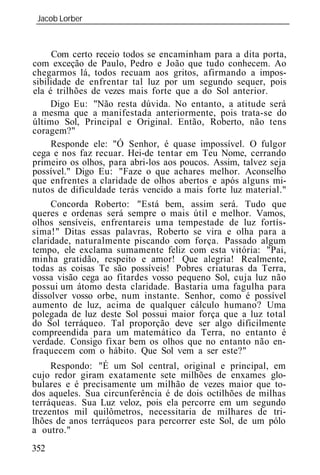 Jacob Lorber
_____________________________________________________________



     Com certo receio todos se encaminham para a dita porta,
com exceção de Paulo, Pedro e João que tudo conhecem. Ao
chegarmos lá, todos recuam aos gritos, afirmando a impos-
sibilidade de enfrentar tal luz por um segundo sequer, pois
ela é trilhões de vezes mais forte que a do Sol anterior.
     Digo Eu: "Não resta dúvida. No entanto, a atitude será
a mesma que a manifestada anteriormente, pois trata-se do
último Sol, Principal e Original. Então, Roberto, não tens
coragem?"
     Responde ele: "Ó Senhor, é quase impossível. O fulgor
cega e nos faz recuar. Hei-de tentar em Teu Nome, cerrando
primeiro os olhos, para abri-los aos poucos. Assim, talvez seja
possível." Digo Eu: "Faze o que achares melhor. Aconselho
que enfrentes a claridade de olhos abertos e após alguns mi-
nutos de dificuldade terás vencido a mais forte luz material."
     Concorda Roberto: "Está bem, assim será. Tudo que
queres e ordenas será sempre o mais útil e melhor. Vamos,
olhos sensíveis, enfrentareis uma tempestade de luz fortís-
sima!" Ditas essas palavras, Roberto se vira e olha para a
claridade, naturalmente piscando com força. Passado algum
tempo, ele exclama sumamente feliz com esta vitória: "Pai,
minha gratidão, respeito e amor! Que alegria! Realmente,
todas as coisas Te são possíveis! Pobres criaturas da Terra,
vossa visão cega ao fitardes vosso pequeno Sol, cuja luz não
possui um átomo desta claridade. Bastaria uma fagulha para
dissolver vosso orbe, num instante. Senhor, como é possível
aumento de luz, acima de qualquer cálculo humano? Uma
polegada de luz deste Sol possui maior força que a luz total
do Sol terráqueo. Tal proporção deve ser algo dificilmente
compreendida para um matemático da Terra, no entanto é
verdade. Consigo fixar bem os olhos que no entanto não en-
fraquecem com o hábito. Que Sol vem a ser este?"
     Respondo: "É um Sol central, original e principal, em
cujo redor giram exatamente sete milhões de enxames glo-
bulares e é precisamente um milhão de vezes maior que to-
dos aqueles. Sua circunferência é de dois octilhões de milhas
terráqueas. Sua Luz veloz, pois ela percorre em um segundo
trezentos mil quilômetros, necessitaria de milhares de tri-
lhões de anos terráqueos para percorrer este Sol, de um pólo
a outro."
352
 