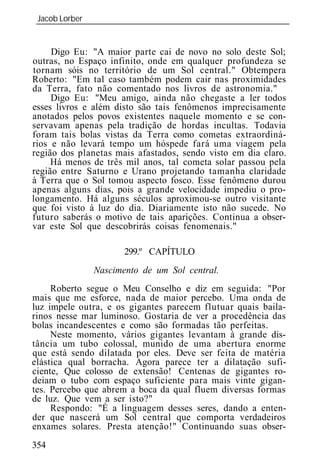 Jacob Lorber
 _____________________________________________________________


     Digo Eu: "A maior parte cai de novo no solo deste Sol;
outras, no Espaço infinito, onde em qualquer profundeza se
tornam sóis no território de um Sol central." Obtempera
Roberto: "Em tal caso também podem cair nas proximidades
da Terra, fato não comentado nos livros de astronomia."
     Digo Eu: "Meu amigo, ainda não chegaste a ler todos
esses livros e além disto são tais fenômenos imprecisamente
anotados pelos povos existentes naquele momento e se con-
servavam apenas pela tradição de hordas incultas. Todavia
foram tais bolas vistas da Terra como cometas extraordiná-
rios e não levará tempo um hóspede fará uma viagem pela
região dos planetas mais afastados, sendo visto em dia claro.
     Há menos de três mil anos, tal cometa solar passou pela
região entre Saturno e Urano projetando tamanha claridade
à Terra que o Sol tomou aspecto fosco. Esse fenômeno durou
apenas alguns dias, pois a grande velocidade impediu o pro-
longamento. Há alguns séculos aproximou-se outro visitante
que foi visto à luz do dia. Diariamente isto não sucede. No
futuro saberás o motivo de tais aparições. Continua a obser-
var este Sol que descobrirás coisas fenomenais."

                      299.º CAPÍTULO
              Nascimento de um Sol central.
     Roberto segue o Meu Conselho e diz em seguida: "Por
mais que me esforce, nada de maior percebo. Uma onda de
luz impele outra, e os gigantes parecem flutuar quais baila-
rinos nesse mar luminoso. Gostaria de ver a procedência das
bolas incandescentes e como são formadas tão perfeitas.
     Neste momento, vários gigantes levantam à grande dis-
tância um tubo colossal, munido de uma abertura enorme
que está sendo dilatada por eles. Deve ser feita de matéria
elástica qual borracha. Agora parece ter a dilatação sufi-
ciente, Que colosso de extensão! Centenas de gigantes ro-
deiam o tubo com espaço suficiente para mais vinte gigan-
tes. Percebo que abrem a boca da qual fluem diversas formas
de luz. Que vem a ser isto?"
     Respond : "É a linguagem desses seres, dando a enten-
der que nascerá um Sol central que comporta verdadeiros
enxames solares. Presta atenção!" Continuando suas obser-
354
 