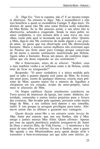 Roberto Blum - Volume
______________________________________________________________



     2) Digo Eu: "Isto te espanta, não é? E ao mesmo tempo
te aborreces. No entanto te digo: Não é aconselhável e não
traz benefício a quem se escandaliza Comigo. E digo mais: Os
direitos de quem não Me ama como Helena serão reduzidos
no Meu Reino. Se tu Me amasses assim, o seu afeto não te
aborreceria, achando-o exagerado. Sendo tu mais pobre no
amor verdadeiro, o rico tesouro dela é uma trave em teus
olhos, razão pela qual te incomoda seu grande afeto. Quanto
a Mim, digo-te não Me contrariar de modo algum o seu gran-
de amor, ao passo que tua observação está Me aborrecendo
bastante. Maria e muitas outras mulheres não externam aqui
no Paraíso seu forte amor para Comigo porque conservam
de há muito o mesmo sentimento manifestado por Helena.
Agora sabes o bastante. Recua um pouco, do contrário impe-
dirias que ela desse expansão ao seu sentimento."
     Diz o franciscano, antes de se afastar: "Senhor, caso
o meu também venha a se inflamar como o de Helena, ainda
terei de ficar na retaguarda?"
     Respondo: "O amor verdadeiro é a única medida pela
qual se sabe o quanto alguém está junto de Mim. Se tiveres
um amor justo, isento de qualquer interesse, estarás mais pró-
ximo de Mim; quanto maior for o número de fagulhas a
chisparem em teu coração, ávidas do amor-próprio, tanto
mais te afastarás de Mim.
     Os bispos católicos fazem atualmente conchavos na
Terra acerca de interesses da Igreja, tais como: dinheiro, au-
toridade, concessões e outros tantos prejuízos para o futuro
das criaturas. São levados pelo egoísmo, portanto estão muito
longe de Mim, e seu conluio será danoso e seu onselho,
inútil. E isto porque se arrogam privilégios para tanto. Afir-
mo-te serem eles os últimos a gozarem tais vantagens.
     Quem deseja amar-Me e no entanto sente inveja de
Meu Amor por outrem, que sou seu Senhor, não é Meu
amigo e jamais merece Meu Afeto. Quem afirmar: Apenas
por essa ou aquela penitência poderás assegurar-te do Amor
de Deus e através Dele, da Vida Eterna, — é mentiroso e faz
parte de seus afins no inferno. Eu sou o Senhor, amo a quem
Me agrada e sou Misericordioso para quem desejo sê-lo e
transmito a bem-aventurança aos que acho com mérito; ja-
                                                           23
 
