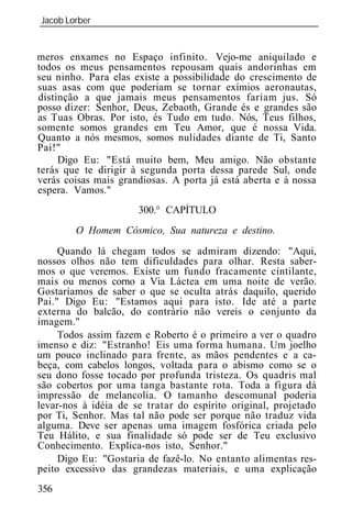 Jacob Lorber
_____________________________________________________________


meros enxames no Espaço infinito. Vejo-me aniquilado e
todos os meus pensamentos repousam quais andorinhas em
seu ninho. Para elas existe a possibilidade do crescimento de
suas asas com que poderiam se tornar exímios aeronautas,
distinção a que jamais meus pensamentos fariam jus. Só
posso dizer: Senhor, Deus, Zebaoth, Grande és e grandes são
as Tuas Obras. Por isto, és Tudo em tudo. Nós, Teus filhos,
somente somos grandes em Teu Amor, que é nossa Vida.
Quanto a nós mesmos, somos nulidades diante de Ti, Santo
Pai!"
     Digo Eu: "Está muito bem, Meu amigo. Não obstante
terás que te dirigir à segunda porta dessa parede Sul, onde
verás coisas mais grandiosas. A porta já está aberta e à nossa
espera. Vamos."
                      300.° CAPÍTULO
        O Homem Cósmico, Sua natureza e destino.
     Quando lá chegam todos se admiram dizendo: "Aqui,
nossos olhos não tem dificuldades para olhar. Resta saber-
mos o que veremos. Existe um fundo fracamente cintilante,
mais ou menos corno a Via Láctea em uma noite de verão.
Gostaríamos de saber o que se oculta atrás daquilo, querido
Pai." Digo Eu: "Estamos aqui para isto. Ide até a parte
externa do balcão, do contrário não vereis o conjunto da
imagem."
     Todos assim fazem e Roberto é o primeiro a ver o quadro
imenso e diz: "Estranho! Eis uma forma humana. Um joelho
um pouco inclinado para frente, as mãos pendentes e a ca-
beça, com cabelos longos, voltada para o abismo como se o
seu dono fosse tocado por profunda tristeza. Os quadris mal
são cobertos por uma tanga bastante rota. Toda a figura dá
impressão de melancolia. O tamanho descomunal poderia
levar-nos à idéia de se tratar do espírito original, projetado
por Ti, Senhor. Mas tal não pode ser porque não traduz vida
alguma. Deve ser apenas uma imagem fosfórica criada pelo
Teu Hálito, e sua finalidade só pode ser de Teu exclusivo
Conhecimento. Explica-nos isto, Senhor."
     Digo Eu: "Gostaria de fazê-lo. No entanto alimentas res-
peito excessivo das grandezas materiais, e uma explicação
356
 