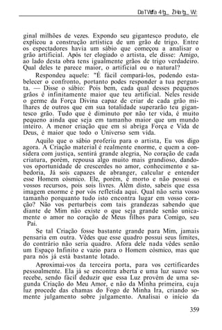 ______________________________________________________________


 ginal milhões de vezes. Expondo seu gigantesco produto, ele
 explicou a construção artística de um grão de trigo. Entre
 os espectadores havia um sábio que começou a analisar o
 grão artificial. Após ter elogiado o artista, ele disse: Amigo,
 ao lado desta obra tens igualmente grãos de trigo verdadeiro.
 Qual deles te parece maior, o artificial ou o natural?
      Respondeu aquele: "É fácil compará-los, podendo esta-
 belecer o confronto, portanto podes responder a tua pergun-
 ta. — Disse o sábio: Pois bem, cada qual desses pequenos
 grãos é infinitamente maior que teu artificial. Neles reside
 o germe da Força Divina capaz de criar de cada grão mi-
 lhares de outros que em sua totalidade superarão teu gigan-
 tesco grão. Tudo que é diminuto por não ter vida, é muito
 pequeno ainda que seja em tamanho maior que um mundo
 inteiro. A menor criação que em si abriga Força e Vida de
 Deus, é maior que todo o Universo sem vida.
      Aquilo que o sábio proferiu para o artista, Eu vos digo
 agora. A Criação material é realmente enorme, e quem a con-
 sidera com justiça, sentirá grande alegria, No coração de cada
 criatura, porém, repousa algo muito mais grandioso, dando-
 vos oportunidade de crescerdes no amor, conhecimento e sa-
 bedoria, Já sois capazes de abranger, calcular e entender
 esse Homem cósmico. Ele, porém, é morto e não possui os
 vossos recursos, pois sois livres. Além disto, sabeis que essa
 imagem enorme é por vós refletida aqui. Qual não seria vosso
 tamanho porquanto tudo isto encontra lugar em vosso cora-
 ção? Não vos perturbeis com tais grandezas sabendo que
 diante de Mim não existe o que seja grande senão unica-
 mente o amor no coração de Meus filhos para Comigo, seu
   Pai.
      Se tal Criação fosse bastante grande para Mim, jamais
 pensaria em outra. Vêdes que esse quadro possui seus limites,
 do contrário não seria quadro. Afora dele nada vêdes senão
 um Espaço Infinito e vazio para o Homem cósmico, mas que
 para nós já está bastante lotado.
      Aproximai-vos da terceira porta, para vos certificardes
 pessoalmente. Ela já se encontra aberta e uma luz suave vos
 recebe, sendo fácil deduzir que essa Luz provém de uma se-
 gunda Criação do Meu Amor, e não da Minha primeira, cuja
 luz procede das chamas do Fogo de Minha Ira, criando so-
 mente julgamento sobre julgamento. Analisai o início da
                                                            359
 