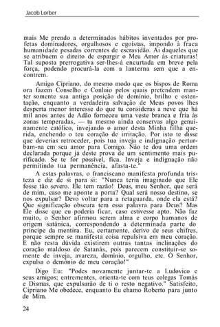 Jacob Lorber
_____________________________________________________________



mais Me prendo a determinados hábitos inventados por pro-
fetas dominadores, orgulhosos e egoístas, impondo à fraca
humanidade pesadas correntes de escravidão. Ai daqueles que
se atribuem o direito de espargir o Meu Amor às criaturas!
Tal suposta prerrogativa ser-lhes-á encurtada em breve pela
força, podendo procurá-la com a lanterna sem que a en-
contrem.
     Amigo Cipriano, do mesmo modo que os bispos de Roma
ora fazem Conselho e Conluio pelos quais pretendem man-
ter somente sua antiga posição de domínio, brilho e osten-
tação, enquanto a verdadeira salvação de Meus povos lhes
desperta menor interesse do que tu consideras a neve que há
mil anos antes de Adão forneceu uma veste branca e fria às
zonas temperadas, — tu mesmo ainda conservas algo genui-
namente católico, invejando o amor desta Minha filha que-
rida, enchendo o teu coração de irritação. Por isto te disse
que deverias retroceder, pois tua inveja e indignação pertur-
bam-na em seu amor para Comigo. Não te dou uma ordem
declarada porque já deste prova de um sentimento mais pu-
rificado. Se te for possível, fica. Inveja e indignação não
permitindo tua permanência, afasta-te."
     A estas palavras, o franciscano manifesta profunda tris-
teza e diz de si para si: "Nunca teria imaginado que Ele
fosse tão severo. Ele tem razão! Deus, meu Senhor, que será
de mim, caso me aponte a porta? Qual será nosso destino, se
nos expulsar? Devo voltar para a retaguarda, onde ela está?
Que significação obscura tem essa palavra para Deus? Mas
Ele disse que eu poderia ficar, caso estivesse apto. Não faz
muito, o Senhor afirmou serem alma e corpo humanos de
origem satânica, correspondendo a determinada parte do
príncipe da mentira. Eu, certamente, derivo de seus chifres,
porque sempre se manifesta coisa repulsiva em meu coração.
E não resta dúvida existirem outras tantas inclinações do
coração maldoso de Satanás, pois parecem constituir-se so-
mente de inveja, avareza, domínio, orgulho, etc. Ó Senhor,
expulsa o demônio de meu coração!"
     Digo Eu: "Podes novamente juntar-te a Ludovico e
seus amigos; entrementes, orienta-te com teus colegas Tomás
e Dismas, que expulsarão de ti o resto negativo." Satisfeito,
Cipriano Me obedece, enquanto Eu chamo Roberto para junto
de Mim.
24
 