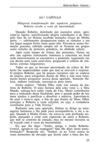Roberto Blum - Volume
______________________________________________________________



                      161.º CAPÍTULO
     Milagrosa transformação dos sepulcros psíquicos.
          Roberto recebe a veste da imortalidade.
     Quando Roberto, dominado por excessivo amor, apro-
xima-se ligeiro, manifestando alegria semelhante à de Davi
pelo fato de ter Helena recebido tamanha Graça de Minha
parte, — subitamente desaparecem todos os túmulos e em
seu lugar surgem fortes luzes quais sóis. Elevam-se numa for-
mação graciosa, subindo sempre até se fixarem em grupos
como estrelas de primeira grandeza, na abóboda celeste.
     Após certo tempo de êxtase dos presentes, flutua no
alto um espírito fortemente luminoso e estaciona no local
onde anteriormente se encontrava a pirâmide, segurando em
sua dextra uma veste azul-clara, pregueada e coberta de inú-
meras estrelas fulgurantes.
     Todos os que se haviam aproximado da esfera de Ro-
berto tão surpreendidos estão que mal se atrevem a respirar.
O próprio Roberto, que há poucos instantes não se conteve
de alegria, p ra estupefato diante de Mim e não ousa falar,
muito menos perguntar acerca dessa aparição. Somente He-
lena, embora extasiada, encoraja-se para tanto.
     Então explico: "Minha filha, tudo isto emana da ma-
téria de Roberto. O anjo formou dela uma veste e, a Meu
Mando, entrega-la-á como vinda do Céu. Muito contribuíste
para a realização dessa finalidade, pois o grande poder de teu
amor ajudou a purificar e dissolver a matéria. Aproxima-te
do anjo e traze-o aqui, a fim de que diante de Meus Olhos
entregue a Roberto a veste celestial, ou seja, a verdadeira
vestimenta para a Vida Eterna,"
     Radiante com essa aparição, Helena se dirige ao men-
sageiro luminoso e lhe pede para acompanhá-la, e ele a se-
gue. Quando à Minha frente, ele curva-se com profundo res-
peito, passando a veste com expressão de amor a Roberto,
que mal se controla de emoção, mas no mesmo instante se
vê trajado com a veste da imortalidade.
     Eis que lhe digo: "Então, amigo e irmão Roberto-
Uraniel, agrada-te tua roupagem? Que Me dizes desta trans-
formação?" Responde ele: "Senhor, já na Terra sentia às
vezes momentos de elevação que fazem calar a boca dos ho-
                                                           25
 