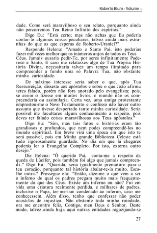 Roberto Blum - Volume
______________________________________________________________


dade. Como será maravilhoso o seu relato, porquanto ainda
não percorremos Teu Reino Infinito dos espíritos."
     Digo Eu: "Está certo; mas não achas que Eu poderia
contar-te algumas coisas peculiares, talvez ainda mais estra-
nhas do que as que esperas de Roberto-Uraniel?"
     Responde Helena: "Amado e Santo Pai, isto poderias
fazer mil vezes melhor que os inúmeros anjos de todos os Teus
Céus. Jamais ousaria pedir-Te, por seres infinitamente Pode-
roso e Santo. E caso me relatasses algo de Tua Própria His-
tória Divina, necessitaria talvez um tempo ilimitado para
compreender a fundo uma só Palavra Tua, não obstante
minha curiosidade.
     De máximo interesse ser         saber o que, após Tua
Ressurreição, disseste aos apóstolos e sobre o que João afirma
teres falado, porém não fora anotado pelo evangelista; pois,
se assim o fizesse em muitos livros, o mundo não os com-
preenderia ou assimilaria. Certa vez, uma amiga protestante
emprestou-me o Novo Testamento e confesso não haver outro
assunto que tivesse despertado tanto minha curiosidade. Seria
possível me facultares algum conhecimento a respeito, pois
deves ter falado coisas maravilhosas aos Teus apóstolos."
     Digo Eu: "Sim, mas tais fatos e histórias eram tão
grandiosos e profundos, que nem podes compreendê-los no
mundo espiritual. Em breve virá uma época em que isto te
será possível, pois em Minha grande Biblioteca Celeste está
tudo rigorosamente guardado. No dia em que lá chegares
poderás ler o Evangelho Completo. Por isto, externa outro
desejo."
     Diz Helena: "Ó querido Pai, conta-me a respeito da
queda de Lúcifer, pois também foi algo que jamais compreen-
di." Digo Eu: "Querida, seria igualmente prematuro para o
teu coração, porquanto tal história abalar-te-ía muito. Esco-
lhe outra." Prossegue ela: "Então, dize-me o que vem a ser
o inferno do qual os padres pregam muito mais frequente-
mente do que dos Céus. Existe um inferno ou não? Fui em
vida uma criatura realmente perdida, e milhares de padres,
inclusive o Papa, ter-me-íam condenado ao inferno, caso me
conhecessem. Além disso, tenho que confessar não poder
acusá-los de injustiça. Não obstante toda minha ruindade,
ora me encontro feliz, Contigo, meu Deus e Senhor. Deste
modo, talvez ainda haja aqui outras entidades regozijando-se

                                                           27
 