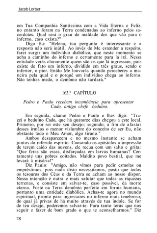 Jacob Lorber
_____________________________________________________________


em Tua Companhia Santíssima com a Vida Eterna e Feliz,
no entanto foram na Terra condenadas ao inferno pelos sa-
cerdotes. Qual será o grau de maldade dos que vão para o
inferno, caso exista?"
     Digo Eu: "Helena, tua pergunta é interessante e a
resposta não será inútil. Ao invés de Me estender a respeito,
farei surgir um indivíduo diabólico, que neste momento se
acha a caminho do inferno e certamente para lá irá. Nessa
entidade verás claramente quem são os que lá ingressam, pois
existe de fato um inferno, dividido em três graus, sendo o
inferior, o pior. Então Me louvarás quando perceberes a ma-
neira pela qual e o porquê um indivíduo chega ao inferno.
Não tenhas medo, o demônio não tardará."

                      163.° CAPÍTULO
     Pedro e Paulo recebem incumbência para apresentar
                 Cado, antigo chefe beduíno.
     Em seguida, chamo Pedro e Paulo e lhes digo: "Tra-
zei o beduíno Cado, que há quatorze dias chegou a este local.
Primeiro, por ser este seu desejo; segundo, a fim de afastar
desses irmãos o menor vislumbre do conceito de ser Eu, não
obstante todo o Meu Amor, algo tirano."
     Ambos desaparecem e no mesmo instante se acham
juntos do referido espírito. Causando os apóstolos a impressão
de terem caído das nuvens, ele recua com um salto e grita:
"Que feras são essas, disfarçadas em larvas humanas? Cer-
tamente uns pobres coitados. Maldito povo bestial, que me
levará à miséria!"
     Diz Paulo: "Amigo, não vimos para pedir esmolas ou
empréstimos, pois nada disto necessitamos, posto que todos
os tesouros dos Céus e da Terra se acham ao nosso dispor.
Nossa intenção é outra e mais salutar que todas as riquezas
terrenas, e consiste em salvar-te, caso possível, da morte
eterna. Foste na Terra demônio perfeito em forma humana,
portanto uma entidade diabólica. Achas-te agora no mundo
espiritual, pronto para ingressares no inferno mais tenebroso,
do qual já privas de há muito através de tua índole. Se for
de teu desejo, poderemos salvar-te. Para tanto terás que nos
seguir e fazer de bom grado o que te aconselharmos." Diz
28
 