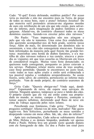 Roberto Blum - Volume
______________________________________________________________


Cado: "O quê? Estais delirando, malditos patifes? Por acaso
teria eu morrido e não me encontro mais na Terra, de posse
de todos os meus bens, ouro e prata? Infames Jesuítas! De
que maneira sutil pretendeis arrancar-me algumas moedas
de ouro em retribuição de um céu que não existe, para salvar-
me do inferno, pura imaginação de padres famintos e pre-
guiçosos. Afastai-vos, do contrário chamarei todos os meus
demônios caseiros, fazendo-vos enxotar pelos cães raivosos."
     Diz Paulo: "Tuas imprecações não nos atingem e
pelo que vês não te tememos. Uma coisa fica estabelecida:
não querendo acompanhar-nos de bom grado, sentirás nossa
força. Além do mais, foi determinado aos demônios não te
socorrerem, e teus cães não conseguirem atacar-nos. Estamos
bem informados da maneira pela qual fizeste tão grande for-
tuna: mantinhas uma horda de diabos famintos, e u'a ma-
tilha de cães raivosos rodeava o teu castelo, atacava e pren-
dia os viajantes até que teus asseclas os libertavam em troca
de considerável resgate. Muitas vezes foste denunciado; os
queixosos nada conseguiam, porquanto os juízes estavam a
teu serviço. Podíamos relatar muita coisa de teus assaltos,
caso fosse permitido. Quando te encontrares no justo local,
verás todas as tuas ações cruéis e então será evidenciada a
tua possível repulsa e verdadeiro arrependimento. Se assim
fizeres, serás salvo; do contrário, pertencerás ao inferno mais
profundo. Vem de modo próprio, do contrário usaremos de
força."
     Grita Cado: "Quereis obrigar-me? Vinde aqui, demô-
nios!" Espumando de raiva, ele espera seus serviçais do
inferno. Ninguém aparece, tampouco se ouve o latido dos cães.
O próprio castelo que ele via até então como sua proprie-
dade no mundo, as matas, campos e florestas, começam a
tomar aspecto nebuloso, derretendo qual floco de neve em
cima da vidraça aquecida pelos raios solares.
     Percebendo esse fenômeno, Cado grita: "Traição! Em-
pregastes sortilégio! Afastai-vos de mim, malvados! Não quero
seguir-vos. Sois feiticeiros, perturbando os meus sentidos e
despejando veneno em meus olhos. Ide, ide, cães do inferno!"
     Após tais exclamações, Cado acha-se subitamente diante
de Mim, Helena e os demais hóspedes, podendo ver apenas
Pedro e Paulo. Helena leva um grande susto quando depara
com ele fumegando de ódio. Eu dou a Pedro um sinal para
                                                            29
 