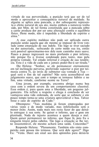 Jacob Lorber
_____________________________________________________________



 virtude de sua perversidade, a punição terá que ser de tal
 modo a apresentar a consequência natural da maldade. Se
 alguém se aplica uma pancada, a dor subsequente represen-
 ta o efeito natural de seu ato, muito embora a natureza tenha
 sido, por Mim. de tal forma constituída que a pancada sobre
 a carne produza dor por ser uma alteração contra o equilíbrio
 físico. Deste modo, não é impedida a liberdade de espírito e
 alma."
      A esse espírito maldoso não pode ser aplicada outra
 punição senão aquela que ele mesmo se impuser de livre von-
 tade como emanação de sua índole. Tão logo se tiver saciado
 na dor autocriada, sufocando de certo modo sua ira, então
 será possível aproximarmo-nos dele num caminho mais suave.
 Pouco a pouco ingressará no mais profundo e pior inferno,
 não porque Eu o tivesse condenado para tanto, mas pela
 própria vontade. Tal estado infernal é criação de sua tendên-
 cia. Esta é a vida de cada um e jamais poder-lhe-á ser tirada."
      Diz Helena: "Senhor, se ele permanecer eternamente
em tal inclinação perversa, preferindo suportar o pior por tei-
mosia contra Ti, ao invés de submeter sua vontade à Tua —
 qual será o fim de tal espírito? Não seria aconselhável um
julgamento suave, que com o tempo se tornasse hábito e no
fim, uma virtude, conforme ocorre na Terra?
      Uma jovem, por exemplo, encontra abrigo numa boa
casa com a ordem severa de um comportamento claustral.
Essa ordem é, para quem ama a liberdade, um pequeno jul-
gamento. Ela reflete a respeito e chega à conclusão de ser
vantajosa uma vida ordenada, de sorte que se submete e em
pouco tempo torna-se uma criatura aproveitável e boa. Talvez
fosse o caso do espírito de Cado."
      Obtempero: "Tais medidas já foram empregadas por
várias vezes e de modo variado, mas infelizmente sem o
menor êxito. Assim, nada mais nos resta fazer do que deixá-
lo entregue à sua sorte. Se quiser o inferno, que o goze em
plenitude. Nada de injusto acontece a quem deseja o mal.
Quem quiser permanecer no inferno, que fique lá, pois Eu a
ninguém tirarei pelos cabelos. Tão logo a situação se lhe tor-
ne insustentável, ele mesmo achará uma saída. Concordas?"
      Responde Helena: "Plenamente. Também não sinto com-
paixão com pessoa tão teimosa. Que será dele agora?" Digo
Eu: "Verás. Darei um sinal aos dois apóstolos para deixá-lo
34
 