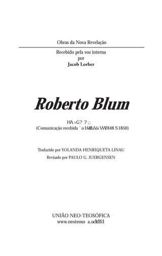 Obras da Nova Revelação
          Recebido pela voz interna
                    por
               Jacob Lorber




Roberto Blum
(Comunicação recebida             1848 1850)



Traduzido por YOLANDA HENRIQUETA LINAU
     Revisado por PAULO G. JUERGENSEN




        UNIÃO NEO-TEOSÓFICA
         www.neoteosofia.
 