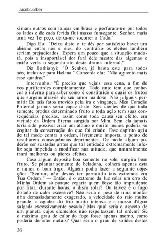 Jacob Lorber
_____________________________________________________________



ximam outros com lanças em brasa e perfuram-no por todos
os lados e de cada ferida flui massa fumegante. Senhor, mais
uma vez Te peço, deixa-me socorrer a Cado."
     Digo Eu: "Deixa disto e te dês por satisfeito haver um
abismo entre nós e eles, do contrário os eleitos também
seriam prejudicados. Espera um pouco que a situação muda-
rá, pois a insuportável dor fará dele mestre das algemas e
então verás o segundo ato deste drama infernal."
     Diz Bathianyi: "Ó Senhor, já basta este para todos
nós, inclusive para Helena." Concorda ela: "Não aguento mais
esse quadro."
     Intervenho: "É preciso que vejais essa cena, a fim de
vos purificardes completamente. Todo anjo tem que conhe-
cer o inferno para saber como é constituído e quais os frutos
que surgem através de seu amor maldoso. Não julgueis per-
mitir Eu tais fatos movido pela ira e vingança. Meu Coração
Paternal jamais seria capaz disto. Sois cientes de que toda
semente produz determinado fruto e toda ação tem suas con-
sequências precisas, assim como toda causa seu efeito, em
virtude da Ordem Eterna surgida por Mim. Sem ela jamais
teria sido possível criar um átomo e muito menos poderia se
cogitar da conservação do que foi criado. Esse espírito agiu
de tal modo contra a ordem, livremente imposta, a ponto de
resultarem consequências deprimentes. De modo algum po-
derão ser sustadas antes que tal entidade extremamente infe-
liz seja impelida a modificar sua atitude, que naturalmente
trará melhores ou piores efeitos.
     Caso algum deposite boa semente no solo, surgirá bom
fruto. Se plantar semente de beladona, colherá apenas esta
e nunca o bom trigo. Alguém podia fazer a seguinte obje-
ção: "Senhor, não devias ter permitido tais extremos em
Tua Ordem." — Então, é o extremo da luz solar um erro de
Minha Ordem só porque cegaria quem fosse tão imprudente
por fitar, durante horas, o disco solar? Ou talvez é o fogo
dotado de calor excessivo? Não seria o peso de uma monta-
nha demasiadamente exagerado, a velocidade do raio muito
grande, a agudez do frio muito intensa e a massa d'água
salgada excessivamente pesada? Mas qual seria o aspecto de
um planeta cujos elementos não respeitassem tal ordem? Se
o máximo grau de calor do fogo fosse apenas morno, como
poderia derreter metais? Qual seria o grau de solidez destes
36
 