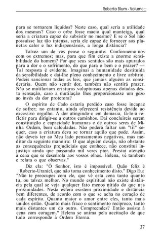 Roberto Blum - Volume
______________________________________________________________



para se tornarem líquidos? Neste caso, qual seria a utilidade
dos mesmos? Caso o orbe fosse macio qual manteiga, qual
seria a criatura capaz de subsistir no mesmo? E se o Sol não
possuísse luz tão intensa, seria ele capaz de fornecer aos pla-
netas calor e luz indispensáveis, a longa distância?
     Talvez um de vós pense o seguinte: Conformemo-nos
com os extremos; mas, para que fim existe a enorme sensi-
bilidade do homem? Por que seus sentidos são mais apurados
para a dor e o sofrimento, do que para o bem e o prazer? —
Tal resposta é evidente. Imaginai a humanidade destituída
da sensibilidade e dai-lhe pleno conhecimento e livre arbítrio.
Podeis sancionar todas as leis, que jamais alguém as consi-
deraria. Quem não sentir dor, também não sentirá prazer.
Não se mutilariam criaturas voluptuosas apenas dotadas des-
ta sensação, caso a mutilação lhes proporcionasse um gozo
ao invés da dor protetora?
     O espírito de Cado estaria perdido caso fosse incapaz
de sofrer; no entanto, ainda oferecerá resistência devido ao
excessivo orgulho. A dor atingindo-o em demasia, fá-lo-á re-
fletir para dirigir-se a outros caminhos. Daí concluireis serem
constituição e capacidade humanas e de outros seres de Mi-
nha Ordem, bem calculadas. Não poderá faltar um "til" se-
quer, caso a criatura deva se tornar aquilo que pode. Assim,
não deveis ter ao Meu lado pensamentos negativos, mas me-
ditar da seguinte maneira: O que alguém deseja, não obstante
as consequências prejudiciais que conhece, não constitui in-
justiça ainda que passando mil vezes pior. Prestai atenção
à cena que se desenrola aos vossos olhos. Helena, vê também
e relata o que observas."
     Diz ela: "Ó Senhor, isto é impossível. Quão feliz é
  Roberto-Uraniel, que não toma conhecimento disto." Digo Eu:
"Não te preocupes com ele, que vê esta cena tanto quanto
tu, ou talvez melhor. No mundo espiritual não existe distân-
cia pela qual se veja qualquer fato menos nítido do que nas
proximidades. Nesta esfera existem proximidade e distância
bem diferentes, de acordo com o que se acha no coração de
cada espírito. Quanto maior o amor entre eles, tanto mais
unidos estão. Quanto mais fraco o sentimento recíproco, tanto
mais distantes um do outro. Compreendes? Então assiste à
cena com coragem." Helena se anima pela aceitação de que
tudo corresponde à Ordem Eterna.

                                                            37
 