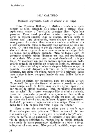Jacob Lorber
_____________________________________________________________


                       166.º CAPÍTULO
       Desfecho imprevisto. Cado se liberta e se vinga.
      Nisto, Cipriano, Bathianyi e Miklosch também se apro-
 ximam de Mim, dirigindo os olhares para o terrível local.
 Após certo tempo, o franciscano consegue dizer: "Que luta
 pavorosa! Cado, levado por dores indizíveis, rompe as cordas
 como se fossem simples teias de aranha, atira-se sobre os
 algozes qual tigre enraivecido, estraçalhando quem cai em
 suas garras. As partes dilaceradas se encolhem e saltam para
 o solo escaldante como se tivessem sido cortadas de uma ser-
 pente. O trono em brasa é por ele reduzido a pó. As lanças
 são destruídas e agora ele se arremessa contra o antigo chefe
 do bando, que se defende gritando: "Não me toques, cão! Do
 contrário sentirás minha vingança em toda sua profundeza
 e atrocidade. Não penses estar eu aqui abandonado e impo-
 tente. No momento em que me tocares apenas com um dedo,
 estarás rodeado de milhões de poderosos espíritos, atirando-te
 a um sofrimento tal que acharás simples bálsamo o que já
 passaste. Estando disposto a fazeres um pacto contra outro
 soberano, teu crime em minha pessoa ser-te-á relevado. Serás
 meu amigo íntimo, compartilhando de meu brilho deslum-
brante."
      Cado se detém por momentos, para em seguida gritar:
 "Miserável! Por que não fizeste tal proposta quando te recebi
 como amigo vindo da Terra, mas apenas agora, após eu te
dar provas de Minha invencível força, porquanto estraçalhei
teus asseclas? Se tivesses correspondido à minha amizade,
terias um companheiro pronto a te ajudar no desequilíbrio
de todo o Universo! Deste modo, criaste em mim um inimi-
go como não haverá outro no inferno. Julgaste aniquilar-me;
desiludido, procuras conquistar-me como amigo. Cado não se
deixa trair e te pagará mil vezes o que lhe fizeste."
     Nesta altura ele estende as mãos para o chefe, que
dá um salto para trás, gritando: "Idiota! Acaso não foi pre-
ciso assim agir, a fim de chegares a tamanha força? Aqui,,
como na Terra, só se purificam os espíritos e criaturas atra-
vés de grandes sofrimentos. Proporcionei-te minha amizade
em virtude de nosso parentesco, ajudando-te a obter a força
indispensável neste reino. Não querendo aceitá-la, experimen-
38
 