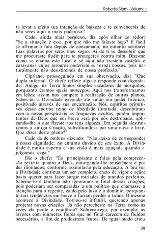 Roberto Blum - Volume
______________________________________________________________



ta levar a efeito tua intenção de baixeza e te convencerás de
não seres aqui o mais poderoso."
     Cado, ainda mais perplexo, diz após olhar ao redor:
"Se a situação é essa, por que não me falaste logo? É fácil
se afirmar o fato depois de consumado; no entanto aceitarei
tuas palavras por seres meu sogro. Ai de ti se descobrir que
me procuraste iludir para te protegeres contra mim. Dize-me
como se chama este local e se aqui não existem castelos e
caravanas cujos tesouros poderiam se tornar nossos, pois na-
turalmente não desistiremos de nossa profissão."
     Cipriano, prosseguindo em sua observação, diz: "Que
dupla infernal. O chefe reflete algo e responde com dignida-
de: Amigo, na Terra fomos simples caçadores de mosquitos,
porquanto éramos quais morcegos. Aqui nos transformamos
em leões; assim nos compete a realização de outros planos.
Sabes ter a Divindade exercido até então um poder tirânico,
positivado através de sua encarnação. Nós, espíritos primiti-
vos desse enorme reino de liberdade ilimitada, descobrimos
com a nossa perspicácia as fraquezas ocultas, porém impor-
tantes de Deus que em breve será por nós destronado, apli-
cando-lhe o que fizeste aos teus algozes. Em seguida destrui-
remos a antiga Criação, substituindo-a por uma nova e livre.
Que dizes deste plano?"
     Cado dá de ombros dizendo: "Não deixa de corresponder
à nossa dignidade; no entanto duvido de seu êxito. A Divin-
dade é muito esperta e sua visão é mais aguçada quando a
julgamos cega."
     Diz o chefe: "És principiante e falas pela compreen-
são restrita quanto a Deus, outorgando-lhe onisciência e po-
der ilimitados, conforme assimilaste pela educação. A teu ver
a Divindade continua um ser completo, cheio de vigor e ação;
basta querer para fazer surgir miríades de mundos perfeitos.
Sabemo-lo e também não ignoramos o final dessas criações,
pois poderiam ser comparadas a um político que chamasse a
atenção para o regente, caído pelo luxo e o domínio, porquan-
to tais tendências em breve o fariam perder o trono. O mesmo
acontece à Divindade. Tornou-se infantil, querendo apenas
projetar novas criações. Já não percebeste na Terra como às
vezes ela perde o equilíbrio? Sobrecarrega, por exemplo, as
árvores com inúmeras flores que no final carecem de fluidos
necessários, a fim de produzirem frutos. De igual modo criou
                                                          39
 