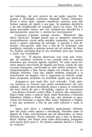 Roberto Blum - Volume
______________________________________________________________



um indivíduo, ele será escravo de um poder superior. En-
quanto a Divindade continuar impondo limites intranspo-
níveis à nossa ação, seremos miseráveis escravos caso não
formos capazes de repelir o seu jugo. Se podemos desafiá-la
e ela não modificando tal situação, prova ser fraca. Tal fra-
queza pressupõe outras, por isto compete-nos descobri-las e
oportunamente atacá-las e destruí-las inteiramente."
     Conjetura Cipriano consigo mesmo: "Miserável! Que
idéias louváveis! Sempre pensei que os demônios sentissem
arrependimento eterno pelos pecados cometidos, sem jamais
terem a menor esperança de salvação. A questão é bem di-
ferente. Eles querem tudo isto, a fim de Te defrontar com
insolência, sentindo o máximo prazer em tal atitude. Se fosse
Tu, Senhor, perturbar-lhes-ia sua satisfação para que viessem
a sentir sua inutilidade."
     Digo Eu: "É preciso observares esta cena sem irrita-
ção, do contrário encherás o teu coração com os mesmos
elementos que saturam aqueles espíritos. Vê como neste ins-
tante aparece uma horda de dragões em brasa, saindo de uma
caverna fumegante, envolvendo os dois chefes armênios. São
cumprimentados e lhes fazem elogios em virtude de sua in-
clinação infernal. Com isto, ambos também começam a se
transformar em dragões, isto é, ingressam no inferno verda-
deiro porquanto projetam na realidade aquilo que preferem.
     Asseguro-te que nada lhes será relevado. Cada pala-
vra injuriosa se tornará uma pedra incandescente em suas
cabeças. Com tal peso perceberão pouco a pouco se realmente
são mais fortes do que a Divindade, capazes de executarem
  seus planos nefastos contra Mim. É preciso não esqueceres:
Deus é todo Amor, e através deste Amor Puríssimo, a máxima
Sabedoria, Ordem e Poder. Tudo isto, não obstante se apre-
sentar tão horrendo, é apenas Meu Amor, Sabedoria e Ordem,
e tem que acontecer a fim de que tudo subsista e nada se
perca.
     Agora terá início o verdadeiro padecimento infernal,
pois até então vimos apenas a introdução. Percebes como os
algozes de Cado, anteriormente por ele dilacerados, se trans-
formam em serpentes. Presta atenção que a luta se desenca-
deará. Helena, não fiques mais como observadora, porquanto
seria muito forte para ti Os demais poderão fazê-lo e Cipria-
no relatará."
                                                           41
 