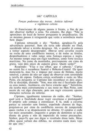Jacob Lorber
 _____________________________________________________________



                      168.º CAPÍTULO
       Forças poderosas das trevas. Astúcia infernal
                    e vigilância celeste.
     O franciscano dá alguns passos à frente, a fim de po-
 der observar melhor a cena. No entanto, lhe digo: "Não te
 aproximes do local de horror porquanto te prejudicarias. Dá
 os mesmos passos à retaguarda que verás a ocorrência muito
 bem daqui."
     Cipriano retrocede e diz: "Senhor, agradeço-Te pela
 advertência paternal. Sem ela teria sido atraído no final,
 sucedendo talvez a minha desgraça. Ah, o quadro já começa
 a tomar aspecto desesperador. Abre-se uma caverna escura
 na rocha de uma cordilheira imensa, e de todas as fendas,
despenhadeiros e vales surge uma fumaça espessa e negra.
Ao mesmo tempo ouço um rugir tenebroso, como forte ressaca
marítima. No cume da montanha, precisamente em cima da
gruta, vejo dois anjos de aspecto grave. Quem serão?"
     Respondo: "Fixa o teu olhar, que o saberás." Cipria-
no assim faz e reconhece Saariel e Roberto-Uraniel. Ele quer
mencioná-lo, mas Eu o impeço por causa de Helena, muito
sensível, a ponto de não ser capaz de observar com serenidade
a tarefa do esposo. Embora esteja ocultando o rosto no Meu
Peito, ela pergunta se Cipriano não reconhece os dois anjos.
Ele se desculpa, dizendo: "Sim, mas não me é facultado dizer
os seus nomes. Acalma-te, em breve estarão aqui." Satisfeita,
ela oculta mais estreitamente o seu rosto no Meu Peito, com
receio de ver algo chocante, pois um rugir crescente aponta
intenções nefastas do inferno.
     Cipriano, igualmente temeroso do ruído, diz: "Senhor,
qual será a finalidade desse rugir cavernoso e prolongado?
O próprio solo começa a estremecer. E lá, onde a caverna
parece se estender sem limites, expelindo chamas de fogo,
projetam-se por cima da cordilheira nuvens de tempestade
quais rochas a se despencarem no abismo. O cenário é cada
vez mais assustador, enquanto o grupo de demônios se acha
diante da gruta e não dá impressão de tomar precauções.
Senhor, peço-Te que nos digas o resultado disso tudo. Meus
olhos quase saltam das órbitas, no entanto nada mais vejo
do que isto."
42
 