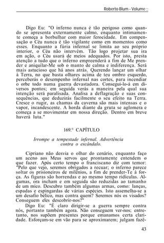 Roberto Blum - Volume
______________________________________________________________



     Digo Eu: "O inferno nunca é tão perigoso como quan-
do se apresenta externamente calmo, enquanto intimamen-
te começa a borbulhar com maior ferocidade. Em compen-
sação o Céu nunca é tão vigilante como em momentos como
esses. Enquanto a fúria infernal se limita ao seu próprio
interior, o Céu não intervém. Tão logo projetar sua ira
em ação, o Céu usará de meios adequados. Por isto, presta
atenção a tudo que o inferno empreenderá a fim de Me pren-
der e aniquilar-Me sob o manto de calma e indiferença. Será
mais astucioso que há anos atrás. Querendo lançar um olhar
à Terra, no que basta olhares acima de teu ombro esquerdo,
perceberás o desempenho infernal nas cortes, para incendiar
o orbe todo numa guerra devastadora. Consegui-lo-á em di-
versos pontos; em seguida verás a maneira pela qual sua
intenção será paralisada. Analisa a deflagração e suas con-
sequências, que deduzirás facilmente o seu efeito na Terra.
Cresce o rugir, as chamas da caverna são mais intensas e o
vapor, incandescente. A horda diante da gruta se aglomera e
começa a se movimentar em nossa direção. Dentro em breve
haverá luta."

                      169.° CAPÍTULO
        Irrompe a tempestade infernal. Advertência
                    contra o escândalo.
     Cipriano não desvia o olhar do cenário, enquanto faço
um aceno aos Meus servos que prontamente entendem o
que fazer. Após certo tempo o franciscano diz com temor:
"Pelo que vejo, seremos obrigados a recuar; o inferno parece
soltar os prisioneiros de milênios, a fim de prender-Te à for-
ça. As figuras são horrendas e ao mesmo tempo ridículas. Al-
gumas, ora incham e em seguida são reduzidas ao tamanho
de um mico. Descubro também algumas armas, como: lanças,
espadas e espingardas de várias espécies. Isto assemelha-se a
um desafio bélico, mas contra quem? Seremos nós os visados?
Conseguem eles descobrir-nos?"
     Digo Eu: "É claro dirigir-se a guerra sempre contra
nós, portanto também agora. Não conseguem ver-nos; entre-
tanto, nos supõem presentes porque emanamos certa clari-
dade. Esforçam-se em vão para se aproximarem; julgam fazê-
                                                           43
 