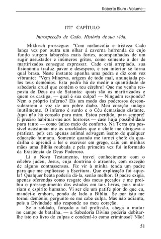 Roberto Blum - Volume
______________________________________________________________



                       172.º CAPÍTULO
         Introspecção de Cado. História de sua vida.
      Miklosch prossegue: "Com melancolia e tristeza Cado
 lança vez por outra um olhar à caverna horrenda de cujo
 fundo surgem labaredas mais fortes, acompanhadas de um
 rugir assustador e inúmeros gritos, como somente a dor de
 martirizados consegue expressar. Cado está arrepiado, sua
 fisionomia traduz pavor e desespero, e seu interior se torna
 qual brasa. Neste instante apanha uma pedra e diz com voz
 vibrante: "Vem Minerva, origem de todo mal, anunciada pe-
 los teus demônios. Esta pedra há de medir a quantidade de
 sabedoria cruel que contém o teu cérebro! Que me venha res-
posta de Deus ou de Satanás: quais são os martirizados e
quem os castiga, — qual é sua culpa? — Ninguém responde?
Nem o próprio inferno? Eis um modo dos poderosos descon-
siderarem a voz de um pobre diabo. Meu coração indaga
inutilmente. O inferno é surdo e o Céu demasiado distante.
Aqui não há consolo para mim. Estou perdido, para sempre!
É preciso habituar-me aos horrores — caso haja possibilidade
para tanto — como único meio de conforto. Na Terra era pos-
sível acostumar-me às crueldades que o chefe me obrigava a
praticar, pois era apenas animal selvagem isento de qualquer
educação humana. Somente quando me tornei chefe da qua-
drilha e aprendi a ler e escrever em grego, caiu em minhas
mãos uma Bíblia roubada e pela primeira vez fui informado
da Existência de Deus Poderoso.
      Li o Novo Testamento, travei conhecimento com o
célebre judeu, Jesus, cuja doutrina é atraente, com exceção
de alguns contra sensos. Fiz vir à minha tenda um padre
para que me explicasse a Escritura. Que explicação foi aque-
la! Qualquer beata poderia dá-la, senão melhor. O padre exigia,
apenas oferendas como resgate dos meus pecados e me proi-
biu o prosseguimento dos estudos em tais livros, pois mata-
riam o espírito humano. Vi ser ele um patife pior do que eu,
mandei-o embora, pondo de lado a Bíblia. Se por isto me
tornei demônio, pergunto se me cabe culpa. Mas não adianta,
pois a Divindade não responde ao meu coração.
      Se o soldado, forçado a tal profissão, chega a matar
no campo de batalha, — a Sabedoria Divina poderia debitar-
lhe isto no livro de culpas e condená-lo como criminoso? Não!
                                                            51
 