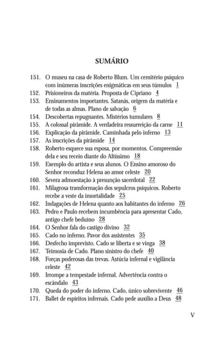 SUMÁRIO

151.	   O museu na casa de Roberto Blum. Um cemitério psíquico
	       com inúmeras inscrições enigmáticas em seus túmulos 1
152.	   Prisioneiros da matéria. Proposta de Cipriano 4
153.	   Ensinamentos importantes. Satanás, origem da matéria e
	       de todas as almas. Plano de salvação 6
154.	   Descobertas repugnantes. Mistérios tumulares 8
155.	   A colossal pirâmide. A verdadeira ressurreição da carne 11
156.	   Explicação da pirâmide. Caminhada pelo inferno 13
157.	   As inscrições da pirâmide 14
158.	   Roberto esquece sua esposa, por momentos. Compreensão
	       dela e seu receio diante do Altíssimo 18
159.	   Exemplo do artista e seus alunos. O Ensino amoroso do
	       Senhor reconduz Helena ao amor celeste 20
160.	   Severa admoestação à presunção sacerdotal 22
161.	   Milagrosa transformação dos sepulcros psíquicos. Roberto
	       recebe a veste da imortalidade 25
162.	   Indagações de Helena quanto aos habitantes do inferno 26
163.	   Pedro e Paulo recebem incumbência para apresentar Cado,
	       antigo chefe beduíno 28
164.	   O Senhor fala do castigo divino 32
165.	   Cado no inferno. Pavor dos assistentes 35
166.	   Desfecho imprevisto. Cado se liberta e se vinga 38
167.	   Teimosia de Cado. Plano sinistro do chefe 40
168.	   Forças poderosas das trevas. Astúcia infernal e vigilância
	       celeste 42
169.	   Irrompe a tempestade infernal. Advertência contra o
	       escândalo 43
170.	   Queda do poder do inferno. Cado, único sobrevivente 46
171.	   Ballet de espíritos infernais. Cado pede auxílio a Deus 48

                                                                     V
 