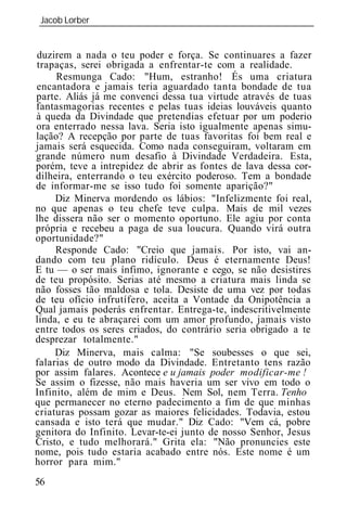 Jacob Lorber
_____________________________________________________________


duzirem a nada o teu poder e força. Se continuares a fazer
trapaças, serei obrigada a enfrentar-te com a realidade.
     Resmunga Cado: "Hum, estranho! És uma criatura
encantadora e jamais teria aguardado tanta bondade de tua
parte. Aliás já me convenci dessa tua virtude através de tuas
fantasmagorias recentes e pelas tuas id ias louváveis quanto
à queda da Divindade que pretendias efetuar por um poderio
ora enterrado nessa lava. Seria isto igualmente apenas simu-
lação? A recepção por parte de tuas favoritas foi bem real e
jamais será esquecida. Como nada conseguiram, voltaram em
grande número num desafio à Divindade Verdadeira. Esta,
porém, teve a intrepidez de abrir as fontes de lava dessa cor-
dilheira, enterrando o teu exército poderoso. Tem a bondade
de informar-me se isso tudo foi somente aparição?"
     Diz Minerva mordendo os lábios: "Infelizmente foi real,
no que apenas o teu chefe teve culpa. Mais de mil vezes
lhe dissera não ser o momento oportuno. Ele agiu por conta
própria e recebeu a paga de sua loucura. Quando virá outra
oportunidade?"
     Responde Cado: "Creio que jamais. Por isto, vai an-
dando com teu plano ridículo. Deus é eternamente Deus!
E tu — o ser mais ínfimo, ignorante e cego, se não desistires
de teu propósito. Serias até mesmo a criatura mais linda se
não fosses tão maldosa e tola. Desiste de uma vez por todas
de teu ofício infrutífero, aceita a Vontade da Onipotência a
Qual jamais poderás enfrentar. Entrega-te, indescritivelmente
linda, e eu te abraçarei com um amor profundo, jamais visto
entre todos os seres criados, do contrário seria obrigado a te
desprezar totalmente."
     Diz Minerva, mais calma: "Se soubesses o que sei,
falarias de outro modo da Divindade. Entretanto tens razão
por assim falares. Acontece e u jamais poder modificar-me !
Se assim o fizesse, não mais haveria um ser vivo em todo o
Infinito, além de mim e Deus. Nem Sol, nem Terra. Tenho
que permanecer no eterno padecimento a fim de que minhas
criaturas possam gozar as maiores felicidades. Todavia, estou
cansada e isto terá que mudar." Diz Cado: "Vem cá, pobre
genitora do Infinito. Levar-te-ei junto de nosso Senhor, Jesus
Cristo, e tudo melhorará." Grita ela: "Não pronuncies este
nome, pois tudo estaria acabado entre nós. Este nome é um
horror para mim."
56
 