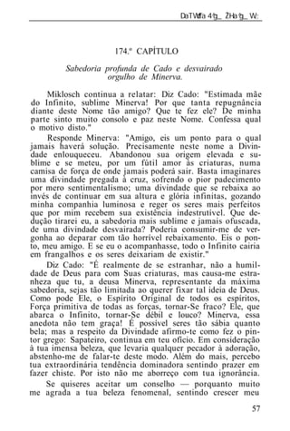______________________________________________________________



                       174.º CAPÍTULO
          Sabedoria profunda de Cad      desvairado
                     orgulho de Minerva.

     Miklosch continua a relatar: Diz Cado: "Estimada mãe
do Infinito, sublime Minerva! Por que tanta repugnância
diante deste Nome tão amigo? Que te fez ele? De minha
parte sinto muito consolo e paz neste Nome. Confessa qual
o motivo disto."
     Responde Minerva: "Amigo, eis um ponto para o qual
jamais haverá solução. Precisamente neste nome a Divin-
dade enlouqueceu. Abandonou sua origem elevada e su-
blime e se meteu, por um fútil amor às criaturas, numa
camisa de força de onde jamais poderá sair. Basta imaginares
uma divindade pregada à cruz, sofrendo o pior padecimento
por mero sentimentalismo; uma divindade que se rebaixa ao
invés de continuar em sua altura e glória infinitas, gozando
minha companhia luminosa e reger os seres mais perfeitos
que por mim recebem sua existência indestrutível. Que de-
dução tirarei eu, a sabedoria mais sublime e jamais ofuscada,
de uma divindade desvairada? Poderia consumir-me de ver-
gonha ao deparar com tão horrível rebaixamento. Eis o pon-
to, meu amigo. E se eu o acompanhasse, todo o Infinito cairia
em frangalhos e os seres deixariam de existir."
     Diz Cado: "É realmente de se estranhar, não a humil-
dade de Deus para com Suas criaturas, mas causa-me estra-
nheza que tu, a deusa Minerva, representante da máxima
sabedoria, sejas tão limitada ao querer fixar tal id ia de Deus.
Como pode Ele, o Espírito Original de todos os espíritos,
Força primitiva de todas as forças, tornar-Se fraco? Ele, que
abarca o Infinito, tornar-Se débil e louco? Minerva, essa
anedota não tem graça! É possível seres tão sábia quanto
bela; mas a respeito da Divindade afirmo-te como fez o pin-
tor grego: Sapateiro, continua em teu ofício. Em consideração
à tua imensa beleza, que levaria qualquer pecador à adoração,
abstenho-me de falar-te deste modo. Além do mais, percebo
tua extraordinária tendência dominadora sentindo prazer em
fazer chiste. Por isto não me aborreço com tua ignorância.
     Se quiseres aceitar um conselho — porquanto muito
me agrada a tua beleza fenomenal, sentindo crescer meu
                                                             57
 