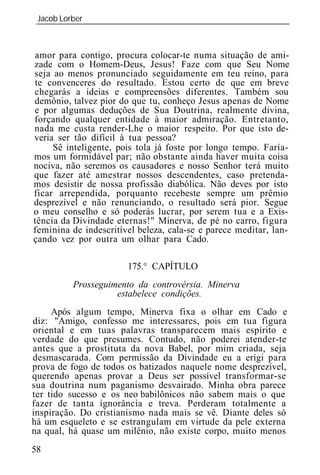 Jacob Lorber
 _____________________________________________________________



amor para contigo, procura colocar-te numa situação de ami-
zade com o Homem-Deus, Jesus! Faze com que Seu Nome
seja ao menos pronunciado seguidamente em teu reino, para
te convenceres do resultado. Estou certo de que em breve
chegarás a id ias e compreensões diferentes. Também sou
demônio, talvez pior do que tu, conheço Jesus apenas de Nome
e por algumas deduções de Sua Doutrina, realmente divina,
forçando qualquer entidade à maior admiração. Entretanto,
nada me custa render-Lhe o maior respeito. Por que isto de-
veria ser tão difícil à tua pessoa?
     Sê inteligente, pois tola já foste por longo tempo. Faría-
mos um formidável par; não obstante ainda haver muita coisa
nociva, não seremos os causadores e nosso Senhor terá muito
que fazer até amestrar nossos descendentes, caso pretenda-
mos desistir de nossa profissão diabólica. Não deves por isto
ficar arrependida, porquanto recebeste sempre um prêmio
desprezível e não renunciando, o resultado será pior. Segue
o meu conselho e só poderás lucrar, por serem tua e a Exis-
tência da Divindade eternas!" Minerva, de pé no carro, figura
feminina de indescritível beleza, cala-se e parece meditar, lan-
çando vez por outra um olhar para Cado.

                       175.° CAPÍTULO
         Prosseguimento da controvérsia. Minerva
                   estabelece condições.
     Após algum tempo, Minerva fixa o olhar em Cado e
diz: "Amigo, confesso me interessares, pois em tua figura
oriental e em tuas palavras transparecem mais espírito e
verdade do que presumes. Contudo, não poderei atender-te
antes que a prostituta da nova Babel, por mim criada, seja
desmascarada. Com permissão da Divindade eu a erigi para
prova de fogo de todos os batizados naquele nome desprezível,
querendo apenas provar a Deus ser possível transformar-se
sua doutrina num paganismo desvairado. Minha obra parece
ter tido sucesso e os neo babilônicos não sabem mais o que
fazer de tanta ignorância e treva. Perderam totalmente a
inspiração. Do cristianismo nada mais se vê. Diante deles só
há um esqueleto e se estrangulam em virtude da pele externa
na qual, há quase um milênio, não existe corpo, muito menos
58
 