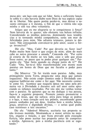______________________________________________________________



 meus pés: um laço com que sei lidar. Seria o suficiente lançá-
 lo sobre ti e não haveria diabo nem Deus de tua espécie capaz
 de te libertar. Não quero porém perder-te, mas deixar o as-
 sunto entregue a ti mesma, a fim de que a vitória não seja
 minha e sim tua obra voluntária.
      Julgas que eu me alegraria se te conquistasse à força?
 Nem haveria de te querer, não obstante tua beleza infinita.
 Considerando as minhas palavras, dominando tuas tendên-
 cias e te tornando minha companheira, serás um mar de
 felicidades para mim. Não adianta teimares, jamais te dei-
 xarei. Não conseguindo convencer-te pelo amor, usarei a for-
 ça invencível!"
      Diz ela: "Mas, Cado! Por que deveria eu fazer isso?
 Podes muito bem fazer o que exiges de mim; além do mais
 cabe ao noivo procurar a amada." Concorda ele: "Por certo
 já estaria de há muito ao teu lado, caso o solo que pisas
fosse outro; ao passo que tu podes pisar qualquer um." Per-
 gunta ela: "Que farás quando eu chegar junto de ti?" Diz
 Cado: "Ora, far-te-ei feliz transformando este monte num
 paraíso em honra de Deus que me faculta o poder para
tanto."
      Diz Minerva: "Já fui traída num paraíso. Adão, meu
primogênito nesta Terra, pregou-me uma peça que jamais
esquecerei. Não existe corpo cósmico onde a Divindade con-
seguisse ludibriar-me como o fez aqui. Não necessito contar-
 te como foi. Acontece que naquela época me opus pela pri-
meira vez à Divindade e durante seis mil anos estou apre-
ciando os infames resultados. Por isto não me venhas tentar
com o paraíso. Se quiseres que eu me dedique à tua pessoa,
faço-te a seguinte proposta: Promete jamais pronunciar o
nome de Jesus, que me sufoca; atira para longe as pedras
e o laço, e meu coração será teu prêmio, encontrando gozos
jamais sonhados por um deus. Analisa bem a minha beleza,
graça, atrativos e dignidade divinas, — e serias qual pedra
caso resistisses a tais encantos."
      Diz ele: "Adorável Minerva, aceitaria tua proposta se
não tivesses mentido. Mostrando-se a maior artista na men-
tira, engano e traição, o que ficou provado pela execução
fictícia, não posso aceitar tua proposta antes de cumprires
a minha. Apressa-te, pois a minha paciência está se esgo-
tando."
                                                            61
 