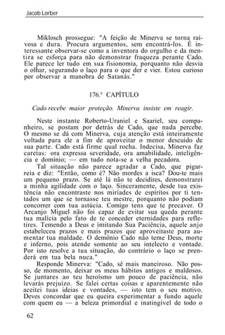 Jacob Lorber
_____________________________________________________________


      Miklosch prossegue: "A feição de Minerva se torna rai-
vosa e dura. Procura argumentos, sem encontrá-los. É in-
 teressante observar-se como a inventora do orgulho e da men-
tira se esforça para não demonstrar fraqueza perante Cado.
Ele parece ler tudo em sua fisionomia, porquanto não desvia
o olhar, segurando o laço para o que der e vier. Estou curioso
por observar a manobra de Satanás."

                      176.° CAPÍTULO
   Cado recebe maior proteção. Minerva insiste em reagir.
      Neste instante Roberto-Uraniel e Saariel, seu compa-
nheiro, se postam por detrás de Cado, que nada percebe.
O mesmo se dá com Minerva, cuja atenção está inteiramente
voltada para ele a fim de aproveitar o menor descuido de
sua parte. Cado está firme qual rocha. Indecisa, Minerva faz
caretas: ora expressa severidade, ora amabilidade, inteligên-
cia e domínio; — em tudo nota-se a velha pecadora.
     Tal situação não parece agradar a Cado, que pigar-
reia e diz: "Então, como é? Não mordes a isca? Dou-te mais
um pequeno prazo. Se até lá não te decidires, demonstrarei
a minha agilidade com o laço. Sinceramente, desde tua exis-
tência não encontraste nos miríades de espíritos por ti ten-
tados um que se tornasse teu mestre, porquanto não podiam
concorrer com tua astúcia. Comigo tens que te precaver. O
Arcanjo Miguel não foi capaz de evitar sua queda perante
tua malícia pelo fato de te conceder eternidades para refle-
tires. Temendo a Deus e imitando Sua Paciência, aquele anjo
estabeleceu prazos e mais prazos que aproveitaste para au-
mentar tua maldade. O demônio Cado não teme Deus, morte
e inferno, pois atende somente ao seu intelecto e vontade.
Por isto resolve a tua situação, do contrário o laço se pren-
derá em tua bela nuca."
     Responde Minerva: "Cado, sê mais maneiroso. Não pos-
so, de momento, deixar os meus hábitos antigos e maldosos.
Se juntares ao teu heroísmo um pouco de paciência, não
levarás prejuízo. Se falei certas coisas e aparentemente não
aceitei tuas id ias e vontades, — isto tem o seu motivo.
Deves concordar que eu queira experimentar a fundo aquele
com quem eu — a beleza primordial e inatingível de todo o
 62
 