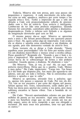 Jacob Lorber
_____________________________________________________________


     Todavia, Minerva não tem pressa, pois seus passos são
pequeninos e vagarosos. A cada movimento ela acha algu-
ma coisa no solo, apanha-a, analisa-a por certo tempo e em
seguida atira-a fora. Tenho a impressão de que o solo em
direção a Cado está propositadamente coberto de preciosi-
 dades com o fito de tentá-la. Essa astúcia é inteligente.
Lembro-me de ter lido uma profecia enigmática: Quando
Satanás for convertido, caminhará sobre pérolas e diamantes,
desprezando-os. Então o inferno será fechado e as algemas
da imaginação derreterão qual cera ao Sol.
     O mesmo parece dar-se aqui. Minerva se aproxima
mais e mais e lhe faltam possivelmente uns quarenta passos
para o final. Ah, agora achou algo de importante. Com avidez
ela se abaixa e apanha coisa semelhante a um diadema, de
seu agrado, pois não demonstra vontade de atirá-lo fora.
     Neste instante ela se dirige a Cado dizendo: "Quem
espalhou essas preciosidades? Isto foi feito por minha causa?
Eis um diadema maravilhoso e merece ornar a minha cabeça.
Posso guardá-lo?" Responde ele: "Guarda o que é bom e re-
jeita o imprestável. Não apanhes demais. O excesso de tais
coisas havia de te sobrecarregar de forma a não poderes
caminhar. Guarda apenas o diadema. Sê obediente e vem."
     Diz Minerva: "Sim, já vou, já vou! Ah, eis aqui uma
pulseira maravilhosa. Deixa que eu a apanhe, Cado. Merece
o meu pulso." Diz Cado, impaciente: "Larga isto. Teu braço
já é tão lindo que dispensa jóia. Aos meus pés aguarda-te um
adorno, sem par em todo o Infinito. Não te entretenhas com
detritos e apanha o que te cabe."
     Minerva se aproxima, atirando fora a pulseira; ago-
ra, apenas três passos a separam de Cado. Por isto ela diz:
"Vê, vim ao teu encontro e por certo dei alguns mil passos,
faltam apenas três. Estes, naturalmente, serão dados por ti.
Noto tua ânsia para apertar-me contra o teu peito, pois meus
sublimes encantos te fazem vibrar. Tem a bondade de vir
a mim."
     Diz Cado: "Haverá oportunidades celestes em que darei
milhões de passos ao teu encontro. Aqui uma ordem firme
e para teu benefício exige que eu não atenda um teu pe-
dido sequer, antes de teres cumprido o que sou obrigado a
reclamar. Dá mais esses três passinhos, uma vez que deste
os outros."
68
 