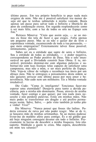 Jacob Lorber
 _____________________________________________________________


 último passo. Em teu próprio benefício te peço nada mais
 exigires de mim. Não me é possível satisfazer teu menor de-
 sejo até que te tenhas submetido à minha vontade. Basta
 apenas um passo para salvar todo o Infinito e libertá-lo do
 peso da condenação eterna. Em seguida resplandecerás como
 o ser mais feliz, com a luz de todos os sóis no Espaço sem
 fim."
      Retruca Minerva: "Creio que assim seja, — se ao me-
 nos eu fosse tão tola de fazer o que exiges. Falta apenas
 um pequeno passo. Mas se eu não o quiser dar de livre e
 espontânea vontade, escarnecendo de toda a tua persuasão, —
 que meio empregarias? Externamente talvez fosse possível;
 intimamente, jamais.
      Sabes ser eu a entidade que supre de seres o Infinito.
 Sou a entidade de todas as entidades, — o poder negativo,
 correspondente ao Poder positivo de Deus. Sou o solo imen-
 surável no qual a Divindade constrói Suas Obras. E tu, mi-
 serável, pretendes dominar-me com algumas palavras e su-
 bornar-me com tuas lisonjas tolas capazes de satisfazer uma
 camponesa, mas não a mim, o ser mais perfeito do Espaço.
 Tolo. Vejo-te vibrar de volúpia e reconheço tua ânsia por um
 abraço meu. Não te entregues a pensamentos desta ordem se
não quiseres arriscar este último passo por meu amor e be-
nevolência. Não cedo nem um milímetro. Eis a Minha vontade
irredutível.
     Diz Cado: "Como és inteligente! Tencionas fazer-me
esperar uma eternidade? Desejo-te para tanto a devida pa-
ciência, pois a minha não dominarás. Posso, através de minha
vontade, fazer contigo o que quiser; por isto nada mais ne-
cessito e não perderei palavras. Estás em minhas mãos. Não
mais podes te transformar em dragão e até prefiro perma-
neças assim. Salve, Salve, — pelo visto também já tenho pão
e vinho! Viva!"
     Diz Minerva: "Nunca pensei que fosses tão ladino. Po-
deria estourar de raiva por não poder reagir. Mas ai de ti,
se lançares mão de minhas artimanhas. Se ao menos pudesse
livrar-me do maldito afeto para contigo. És o nó górdio que
até hoje ninguém conseguiu desatar em todo o Infinito. Pre-
cisamente tu havias de descobrir a minha fraqueza. Isto não
suporto. Maldição a quem te criou. Mas espera, descobrirás
em mim teu satanás!"
70
 
