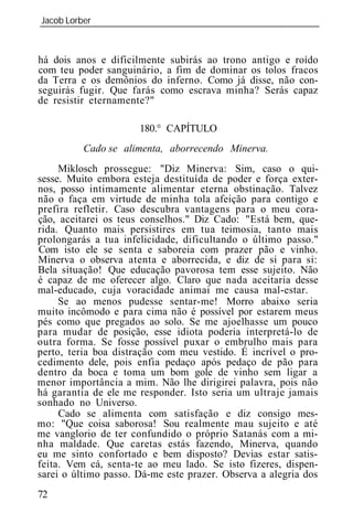 Jacob Lorber
_____________________________________________________________



há dois anos e dificilmente subirás ao trono antigo e roído
com teu poder sanguinário, a fim de dominar os tolos fracos
da Terra e os demônios do inferno. Como já disse, não con-
seguirás fugir. Que farás como escrava minha? Serás capaz
de resistir eternamente?"

                      180.° CAPÍTULO
          Cado se alimenta, aborrecendo Minerva.
     Miklosch prossegue: "Diz Minerva: Sim, caso o qui-
sesse. Muito embora esteja destituída de poder e força exter-
nos, posso intimamente alimentar eterna obstinação. Talvez
não o faça em virtude de minha tola afeição para contigo e
prefira refletir. Caso descubra vantagens para o meu cora-
ção, aceitarei os teus conselhos." Diz Cado: "Está bem, que-
rida. Quanto mais persistires em tua teimosia, tanto mais
prolongarás a tua infelicidade, dificultando o último passo."
Com isto ele se senta e saboreia com prazer pão e vinho.
Minerva o observa atenta e aborrecida, e diz de si para si:
Bela situação! Que educação pavorosa tem esse sujeito. Não
é capaz de me oferecer algo. Claro que nada aceitaria desse
mal-educado, cuja voracidade animai me causa mal-estar.
     Se ao menos pudesse sentar-me! Morro abaixo seria
muito incômodo e para cima não é possível por estarem meus
pés como que pregados ao solo. Se me ajoelhasse um pouco
para mudar de posição, esse idiota poderia interpretá-lo de
outra forma. Se fosse possível puxar o embrulho mais para
perto, teria boa distração com meu vestido. É incrível o pro-
cedimento dele, pois enfia pedaço após pedaço de pão para
dentro da boca e toma um bom gole de vinho sem ligar a
menor importância a mim. Não lhe dirigirei palavra, pois não
há garantia de ele me responder. Isto seria um ultraje jamais
sonhado no Universo.
     Cado se alimenta com satisfação e diz consigo mes-
mo: "Que coisa saborosa! Sou realmente mau sujeito e até
me vanglorio de ter confundido o próprio Satanás com a mi-
nha maldade. Que caretas estás fazendo, Minerva, quando
eu me sinto confortado e bem disposto? Devias estar satis-
feita. Vem cá, senta-te ao meu lado. Se isto fizeres, dispen-
sarei o último passo. Dá-me este prazer. Observa a alegria dos
72
 